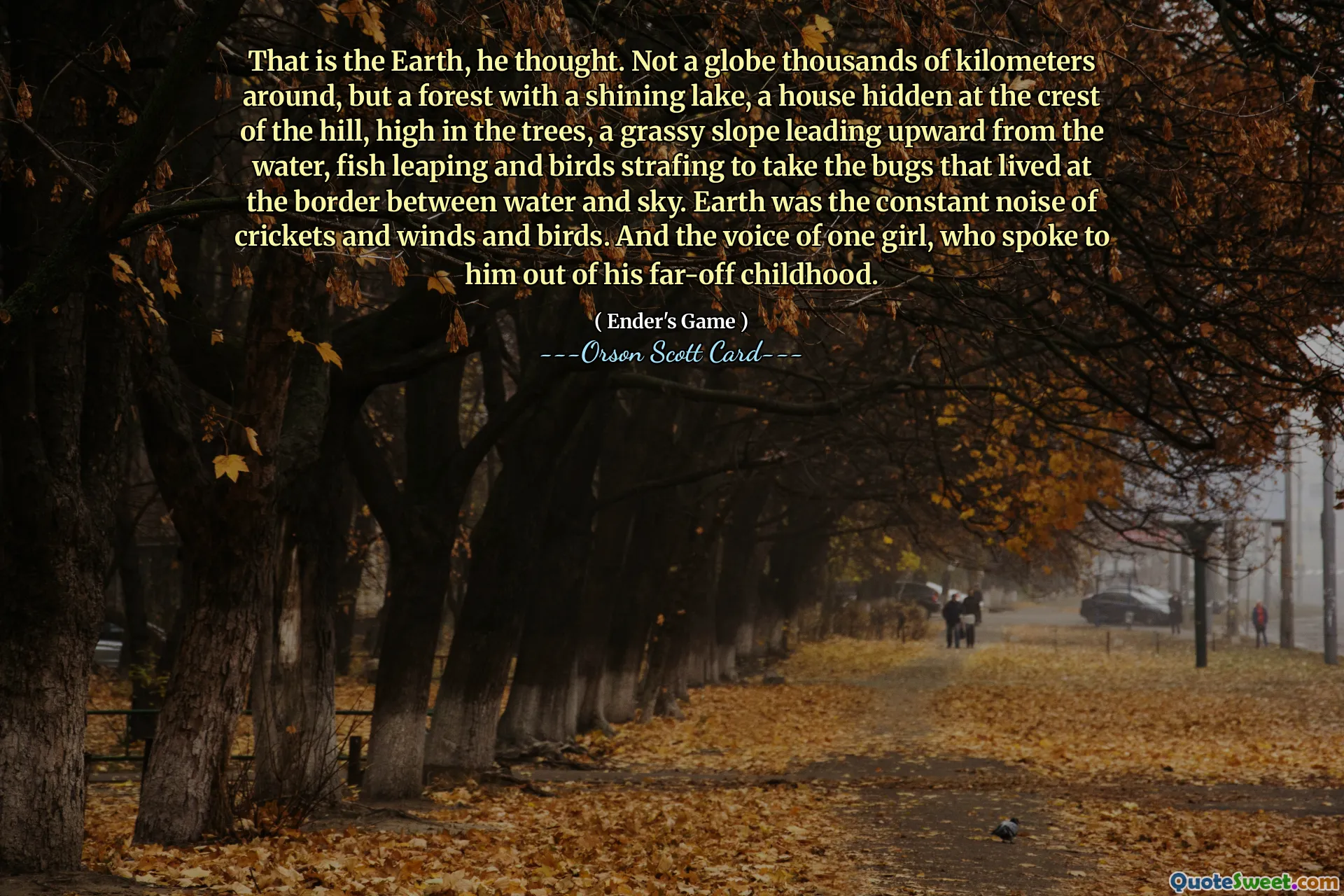 That is the Earth, he thought. Not a globe thousands of kilometers around, but a forest with a shining lake, a house hidden at the crest of the hill, high in the trees, a grassy slope leading upward from the water, fish leaping and birds strafing to take the bugs that lived at the border between water and sky. Earth was the constant noise of crickets and winds and birds. And the voice of one girl, who spoke to him out of his far-off childhood.