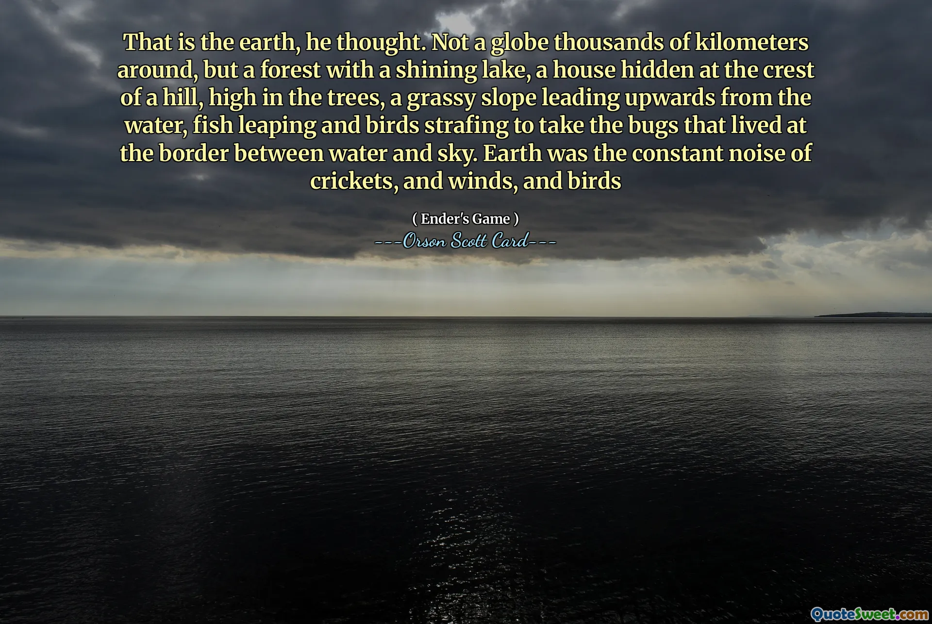 That is the earth, he thought. Not a globe thousands of kilometers around, but a forest with a shining lake, a house hidden at the crest of a hill, high in the trees, a grassy slope leading upwards from the water, fish leaping and birds strafing to take the bugs that lived at the border between water and sky. Earth was the constant noise of crickets, and winds, and birds