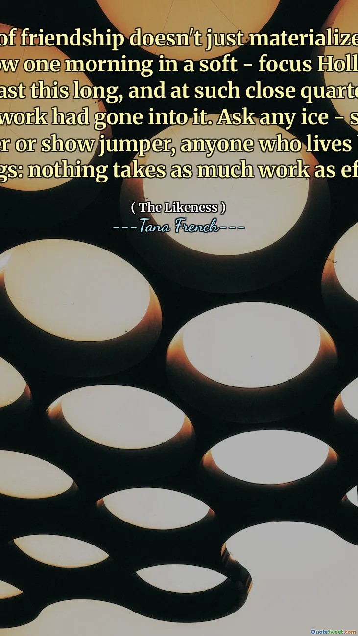 That kind of friendship doesn't just materialize at the end of the rainbow one morning in a soft - focus Hollywood haze. For it to last this long, and at such close quarters, some serious work had gone into it. Ask any ice - skater or ballet dancer or show jumper, anyone who lives by beautiful moving things: nothing takes as much work as effortlessness.