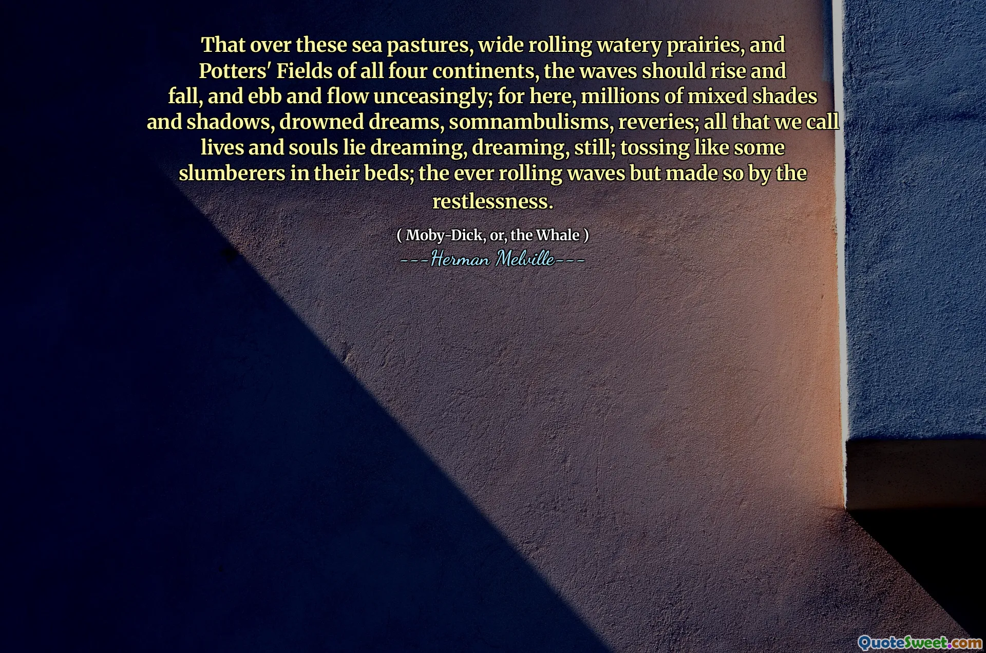 That over these sea pastures, wide rolling watery prairies, and Potters' Fields of all four continents, the waves should rise and fall, and ebb and flow unceasingly; for here, millions of mixed shades and shadows, drowned dreams, somnambulisms, reveries; all that we call lives and souls lie dreaming, dreaming, still; tossing like some slumberers in their beds; the ever rolling waves but made so by the restlessness.