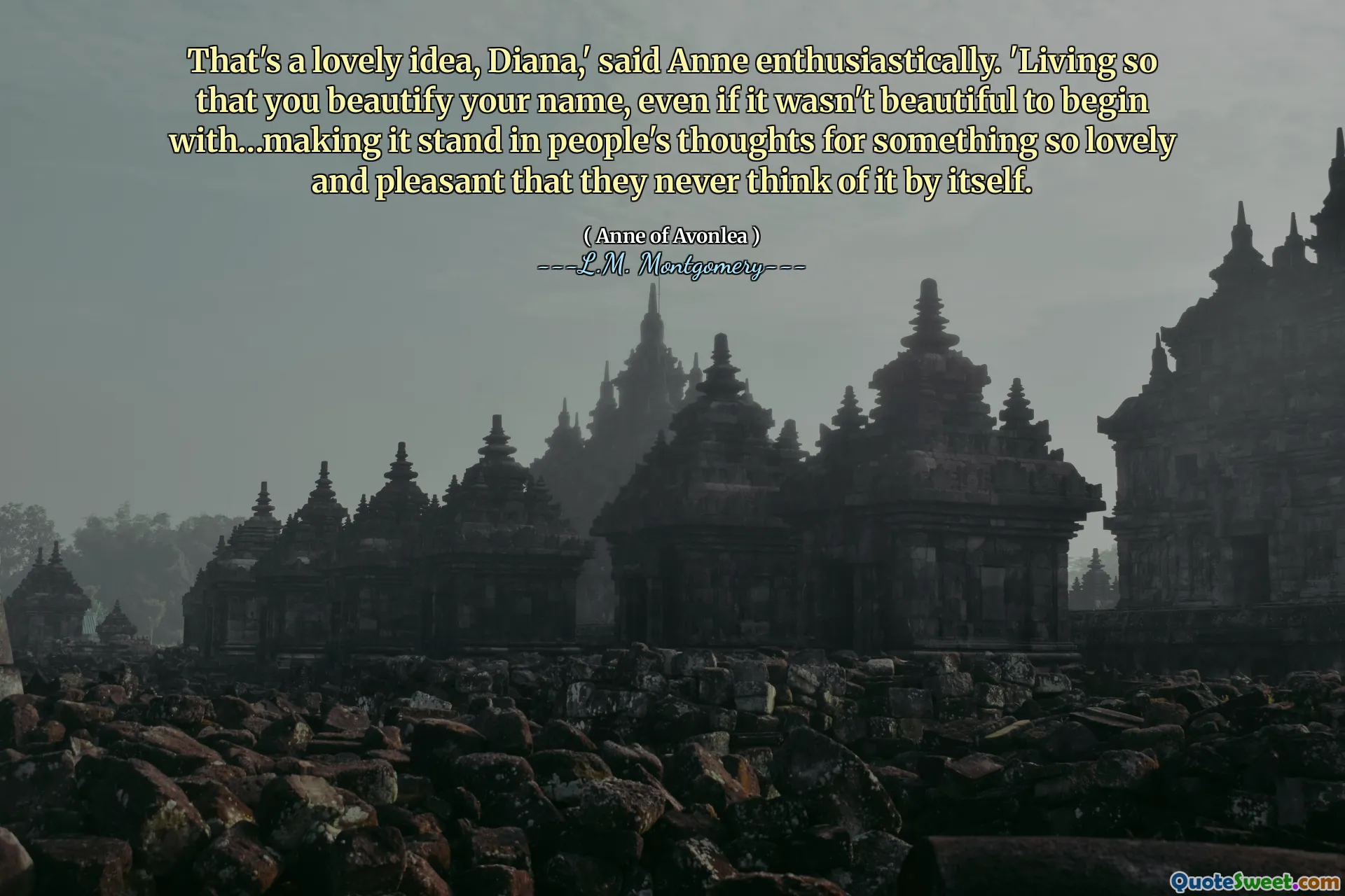 That's a lovely idea, Diana,' said Anne enthusiastically. 'Living so that you beautify your name, even if it wasn't beautiful to begin with…making it stand in people's thoughts for something so lovely and pleasant that they never think of it by itself.