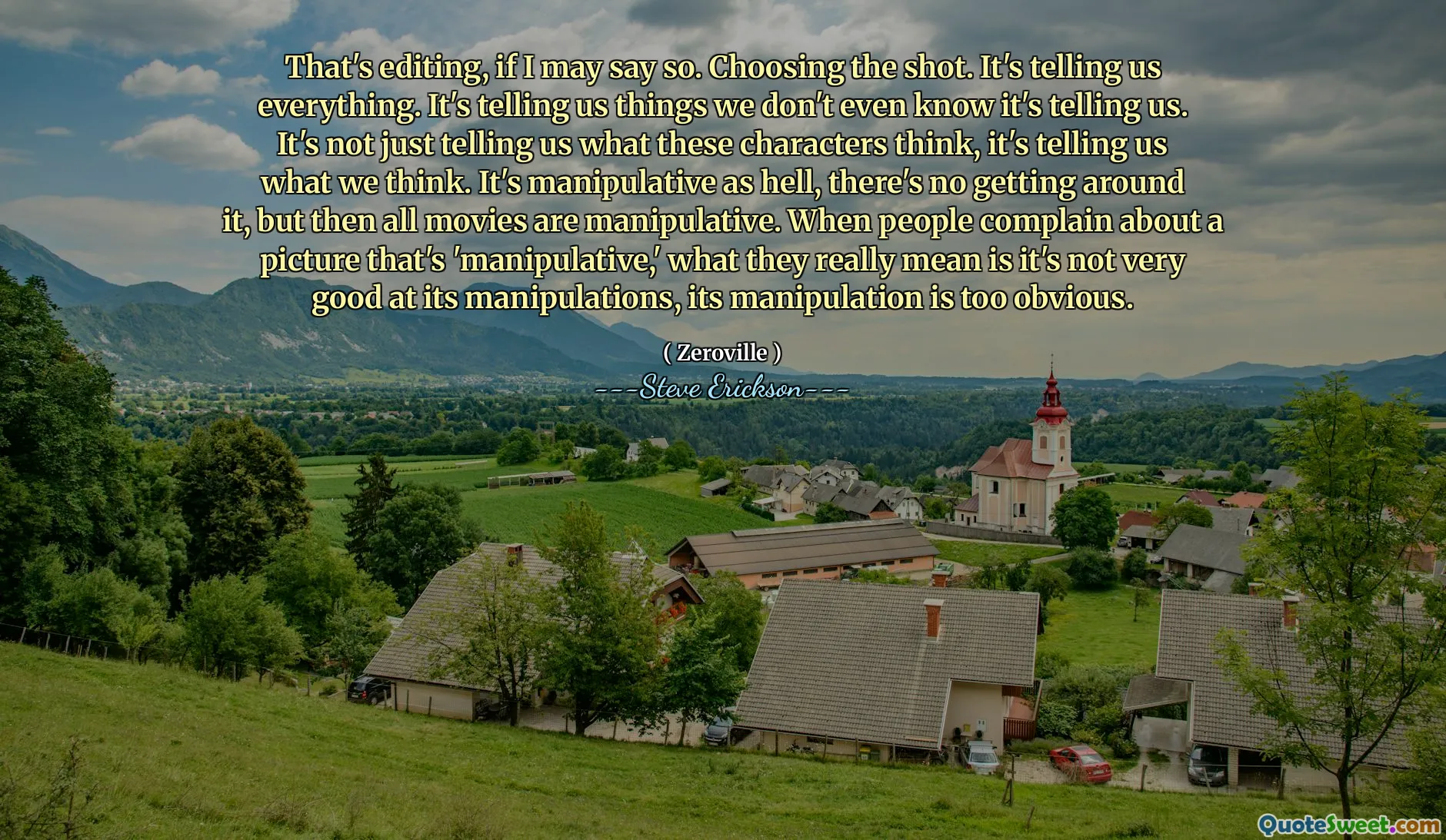 Đó là chỉnh sửa, nếu tôi có thể nói như vậy. Chọn cảnh quay. Nó nói với chúng tôi tất cả mọi thứ. Nó cho chúng ta biết những điều chúng ta thậm chí không biết nó nói với chúng ta. Nó không chỉ cho chúng ta biết những nhân vật này nghĩ gì, mà còn cho chúng ta biết những gì chúng ta nghĩ. Nó bị thao túng như địa ngục, không có gì xung quanh nó, nhưng sau đó tất cả các bộ phim đều bị thao túng. Khi mọi người phàn nàn về một bức tranh 'thao túng', điều họ thực sự muốn nói là nó không giỏi trong các thao tác của nó, thao tác của nó là quá rõ ràng.
