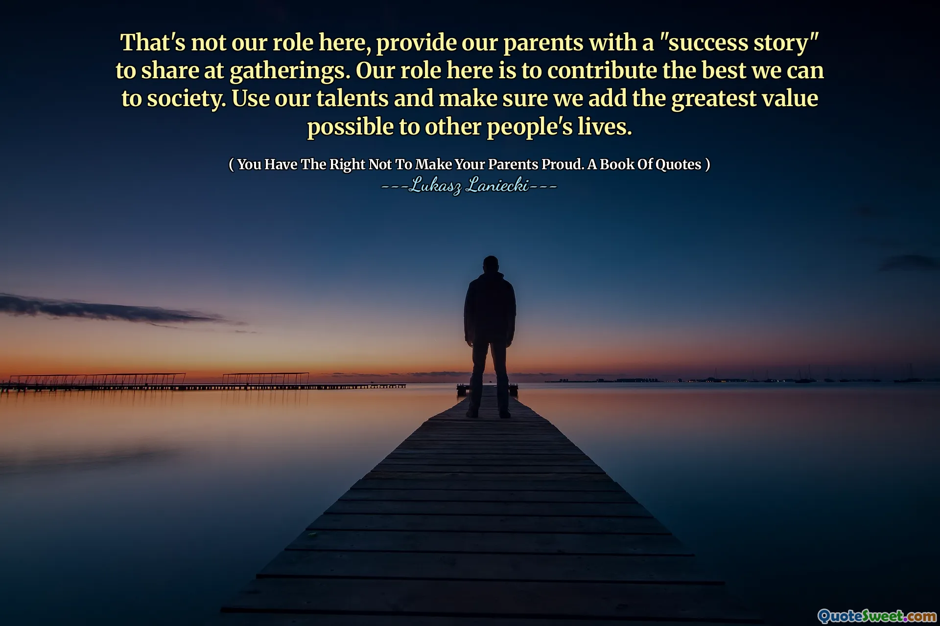 That's not our role here, provide our parents with a "success story" to share at gatherings. Our role here is to contribute the best we can to society. Use our talents and make sure we add the greatest value possible to other people's lives.