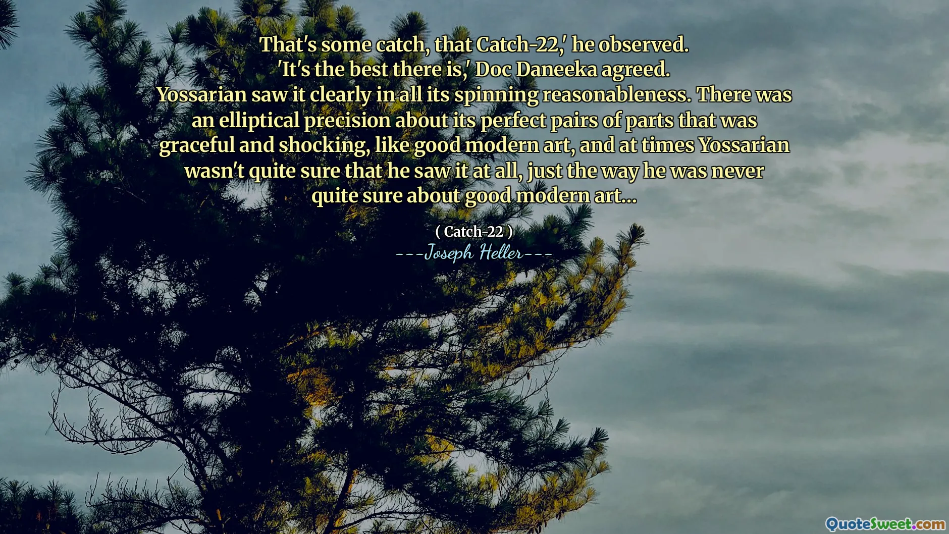 Это какой-то улов, этот улов-22,-заметил он.
«Это лучшее, что есть», - согласился Док Данака.
Йоссарян ясно видел это во всей его вращающейся разумности. Была эллиптическая точность о его идеальных парах частей, которые были изящными и шокирующими, как хорошее современное искусство, и иногда Йоссариан не совсем был уверен, что он видел это вообще, так же, как он никогда не был уверен в хорошем современном искусстве ...