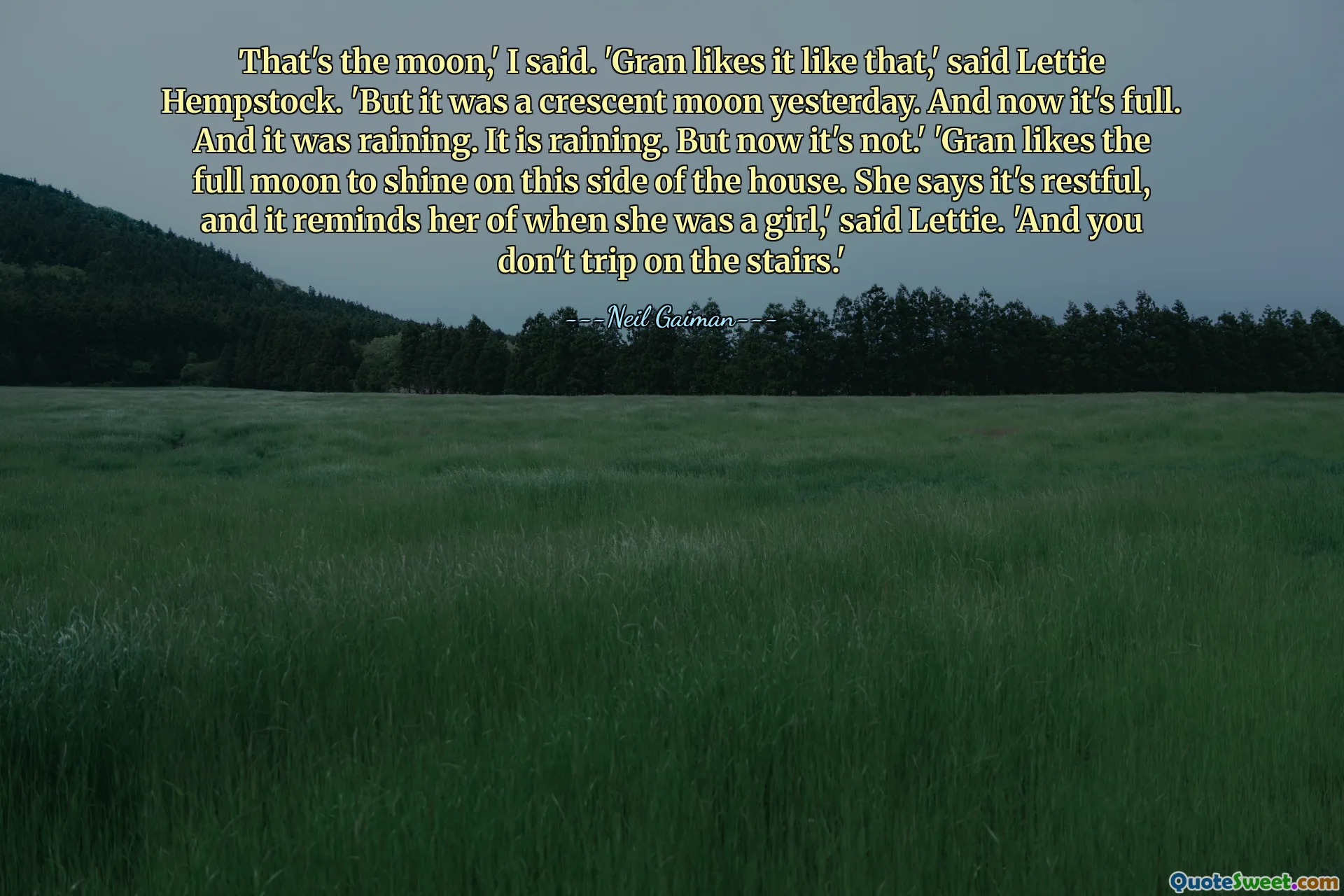 That's the moon,' I said. 'Gran likes it like that,' said Lettie Hempstock. 'But it was a crescent moon yesterday. And now it's full. And it was raining. It is raining. But now it's not.' 'Gran likes the full moon to shine on this side of the house. She says it's restful, and it reminds her of when she was a girl,' said Lettie. 'And you don't trip on the stairs.'