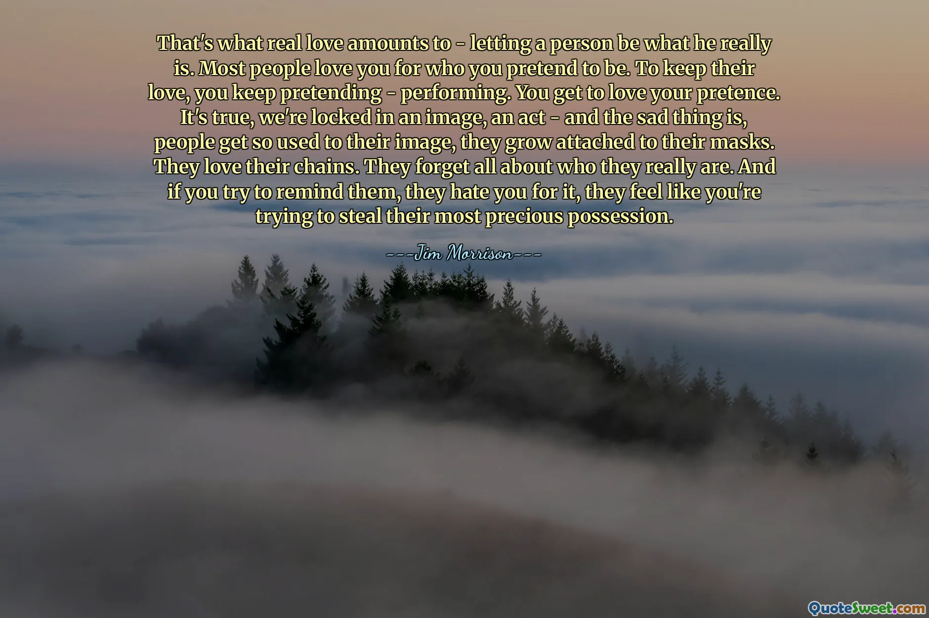 That's what real love amounts to - letting a person be what he really is. Most people love you for who you pretend to be. To keep their love, you keep pretending - performing. You get to love your pretence. It's true, we're locked in an image, an act - and the sad thing is, people get so used to their image, they grow attached to their masks. They love their chains. They forget all about who they really are. And if you try to remind them, they hate you for it, they feel like you're trying to steal their most precious possession.