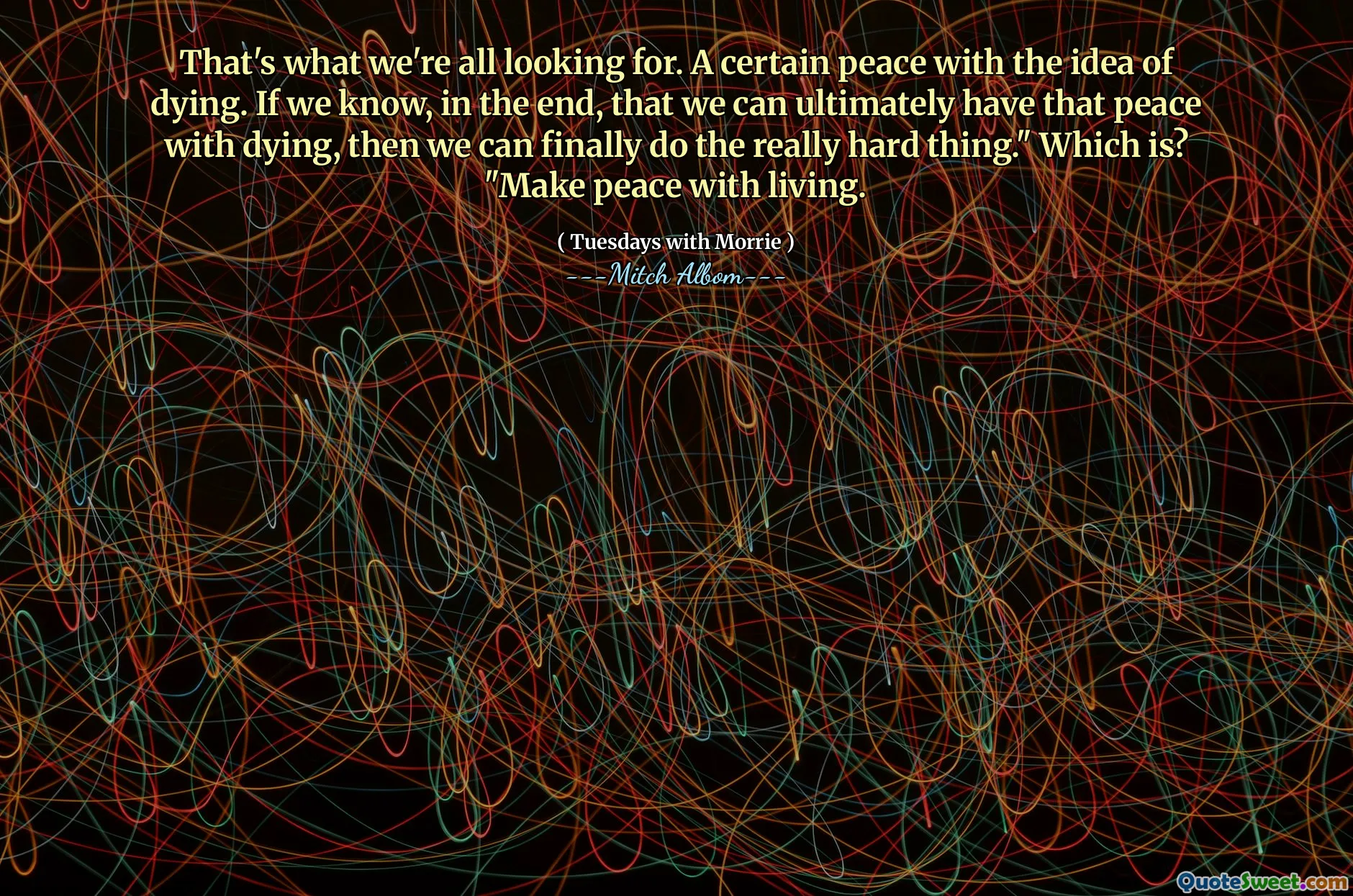 That's what we're all looking for. A certain peace with the idea of dying. If we know, in the end, that we can ultimately have that peace with dying, then we can finally do the really hard thing." Which is? "Make peace with living.