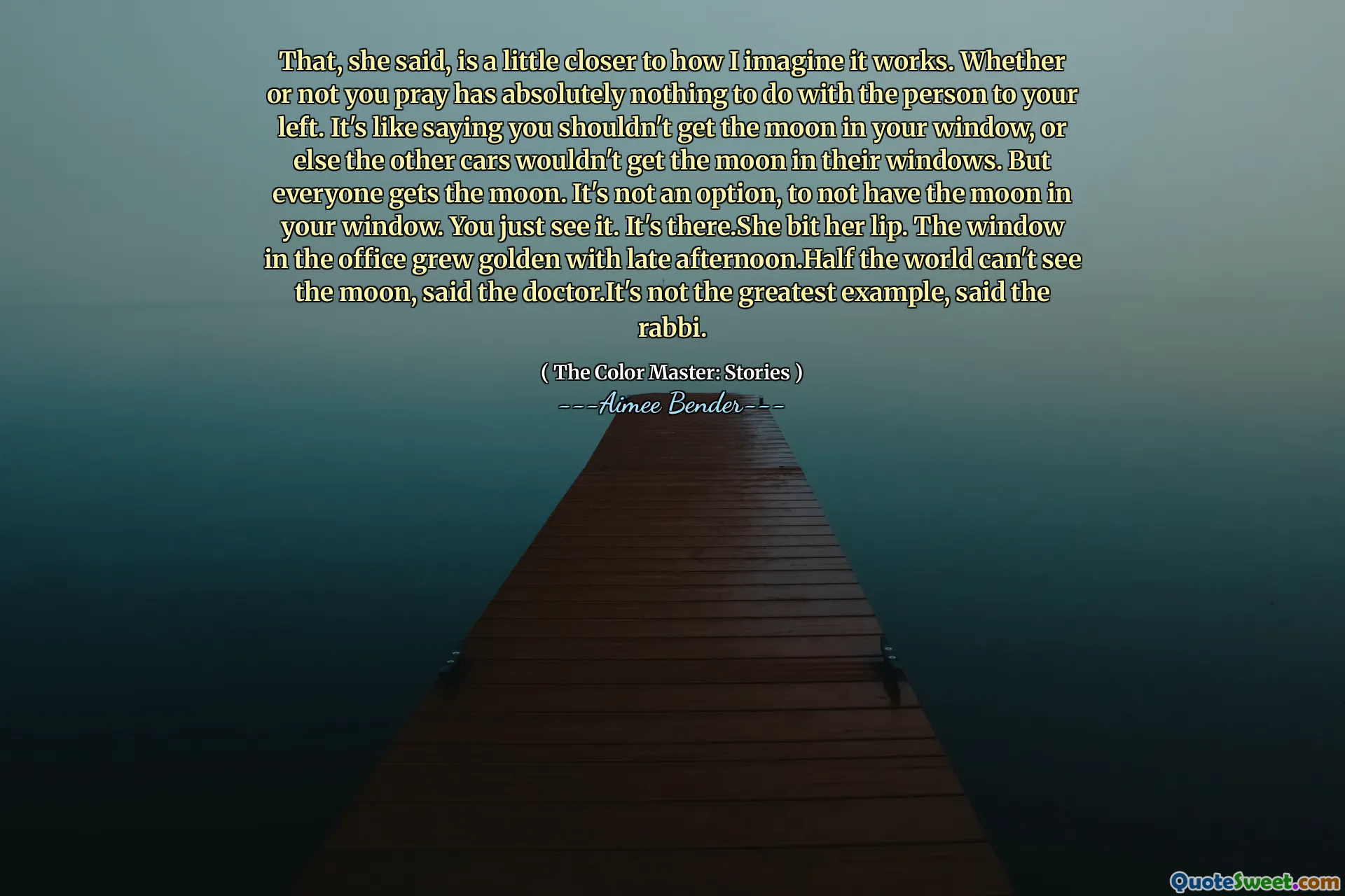 That, she said, is a little closer to how I imagine it works. Whether or not you pray has absolutely nothing to do with the person to your left. It's like saying you shouldn't get the moon in your window, or else the other cars wouldn't get the moon in their windows. But everyone gets the moon. It's not an option, to not have the moon in your window. You just see it. It's there.She bit her lip. The window in the office grew golden with late afternoon.Half the world can't see the moon, said the doctor.It's not the greatest example, said the rabbi.