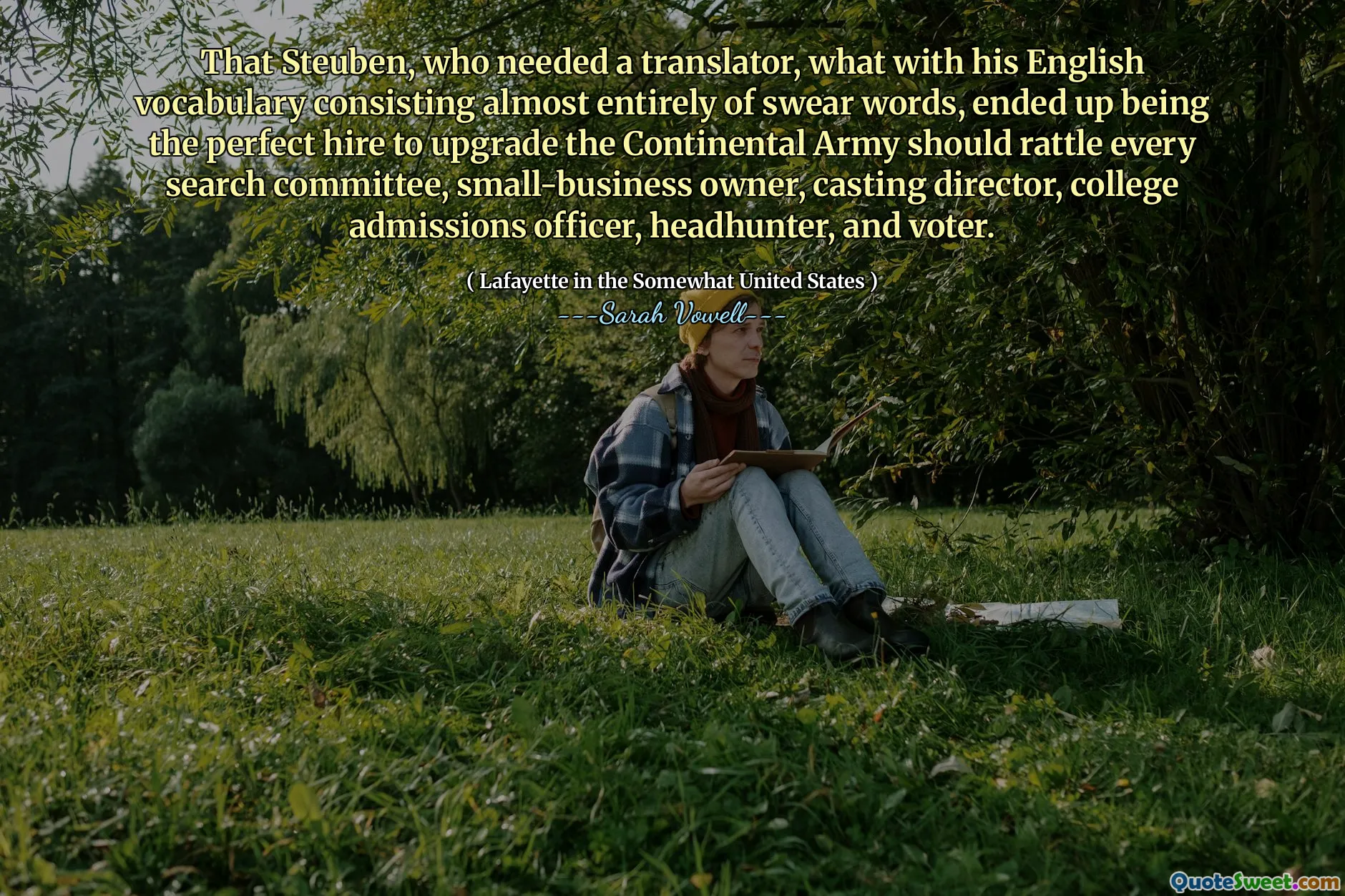 That Steuben, who needed a translator, what with his English vocabulary consisting almost entirely of swear words, ended up being the perfect hire to upgrade the Continental Army should rattle every search committee, small-business owner, casting director, college admissions officer, headhunter, and voter.