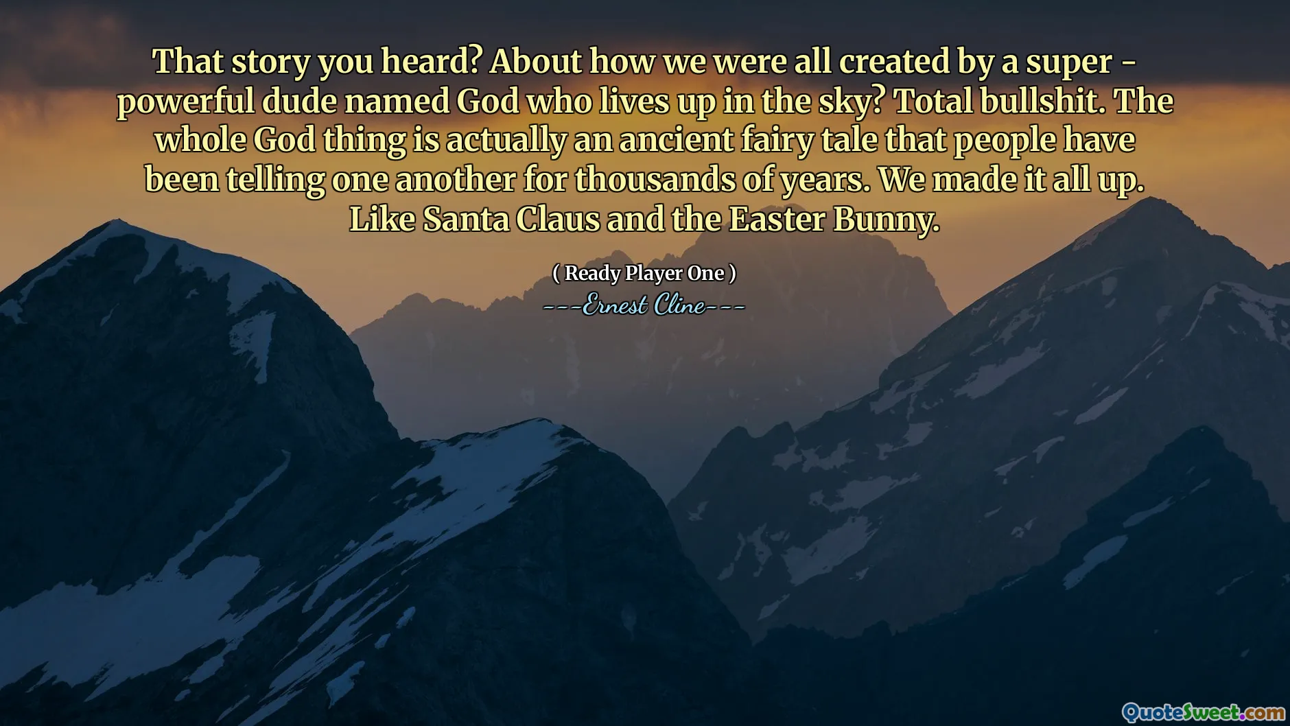 That story you heard? About how we were all created by a super - powerful dude named God who lives up in the sky? Total bullshit. The whole God thing is actually an ancient fairy tale that people have been telling one another for thousands of years. We made it all up. Like Santa Claus and the Easter Bunny.