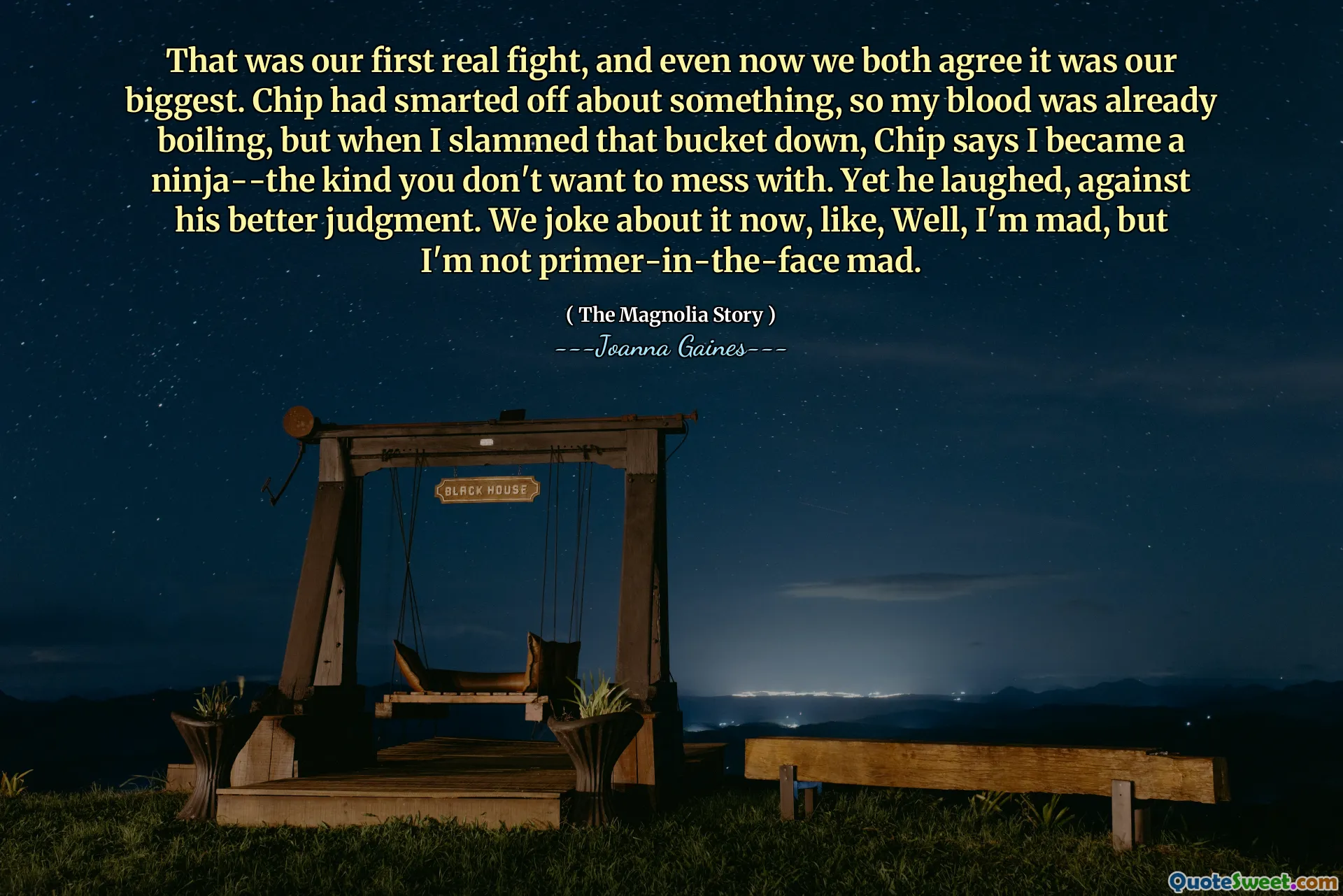 That was our first real fight, and even now we both agree it was our biggest. Chip had smarted off about something, so my blood was already boiling, but when I slammed that bucket down, Chip says I became a ninja--the kind you don't want to mess with. Yet he laughed, against his better judgment. We joke about it now, like, Well, I'm mad, but I'm not primer-in-the-face mad.