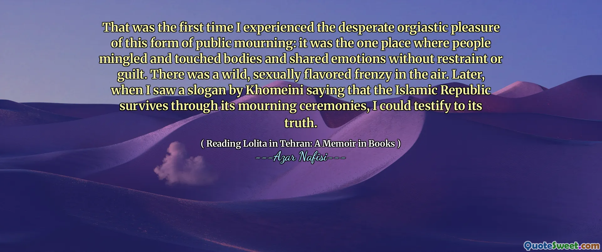 Dat was de eerste keer dat ik het wanhopige orgiastische plezier ervoer van deze vorm van openbare rouw: het was de enige plaats waar mensen zich vermengden en aanraakten en emoties deelden zonder terughoudendheid of schuldgevoel. Er was een wilde, seksueel gearomatiseerde razernij in de lucht. Later, toen ik een slogan van Khomeini zag en zei dat de Islamitische Republiek overleeft door zijn rouwceremonies, kon ik getuigen van zijn waarheid.