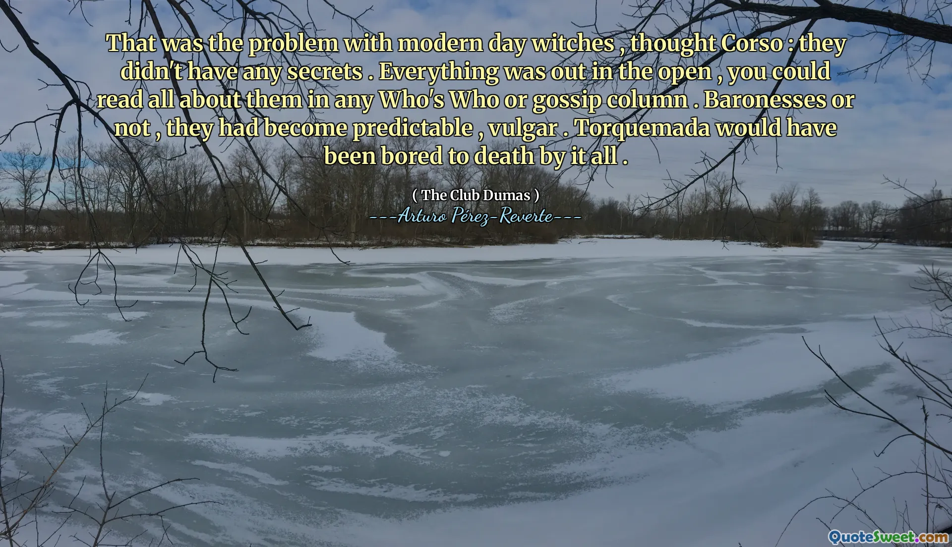 That was the problem with modern day witches , thought Corso : they didn't have any secrets . Everything was out in the open , you could read all about them in any Who's Who or gossip column . Baronesses or not , they had become predictable , vulgar . Torquemada would have been bored to death by it all .