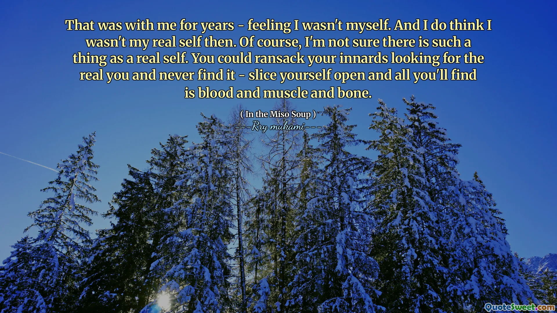That was with me for years - feeling I wasn't myself. And I do think I wasn't my real self then. Of course, I'm not sure there is such a thing as a real self. You could ransack your innards looking for the real you and never find it - slice yourself open and all you'll find is blood and muscle and bone.