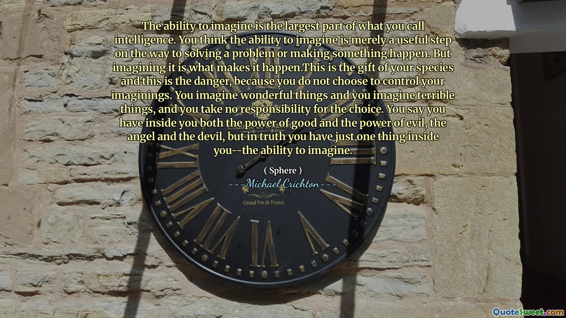 能够想象的能力是您所谓的情报的最大部分。您认为能够想象的能力仅仅是解决问题或使某事发生的有用步骤。但是想象这是使它发生的原因。这是您物种的礼物，这就是危险，因为您没有选择控制自己的想象力。您会想象出色的事情，并想象出可怕的事情，而您对选择不承担任何责任。你说你内心既有善良的力量又具有邪恶的力量，天使和魔鬼，但实际上，你内心只有一件事 - 想象的能力。