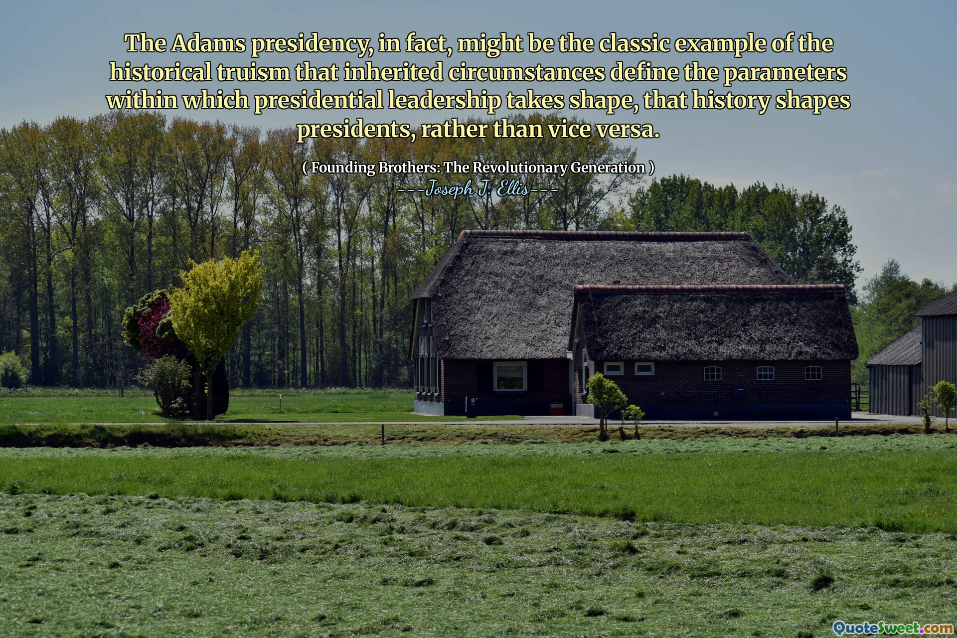 The Adams presidency, in fact, might be the classic example of the historical truism that inherited circumstances define the parameters within which presidential leadership takes shape, that history shapes presidents, rather than vice versa.