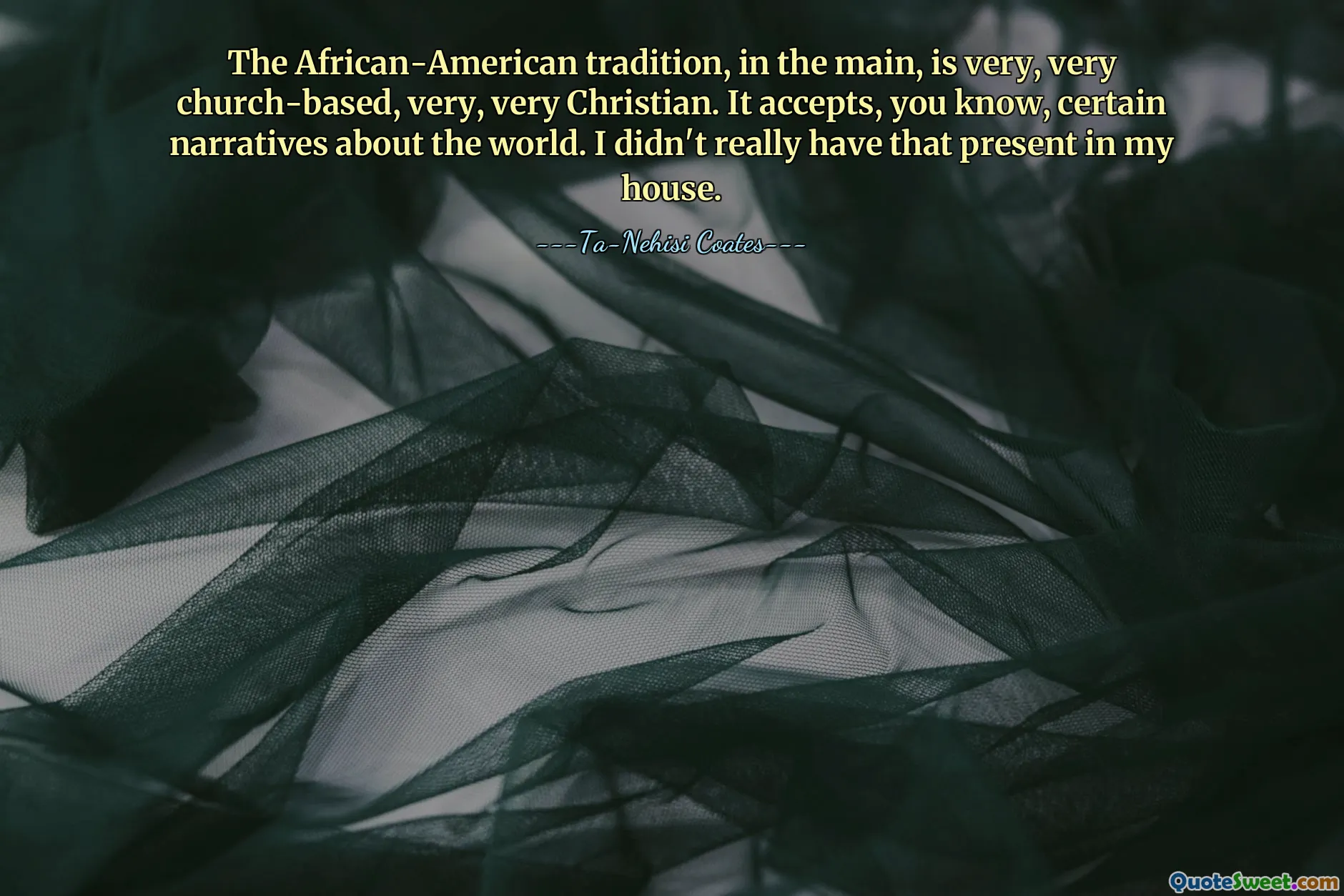 The African-American tradition, in the main, is very, very church-based, very, very Christian. It accepts, you know, certain narratives about the world. I didn't really have that present in my house.
