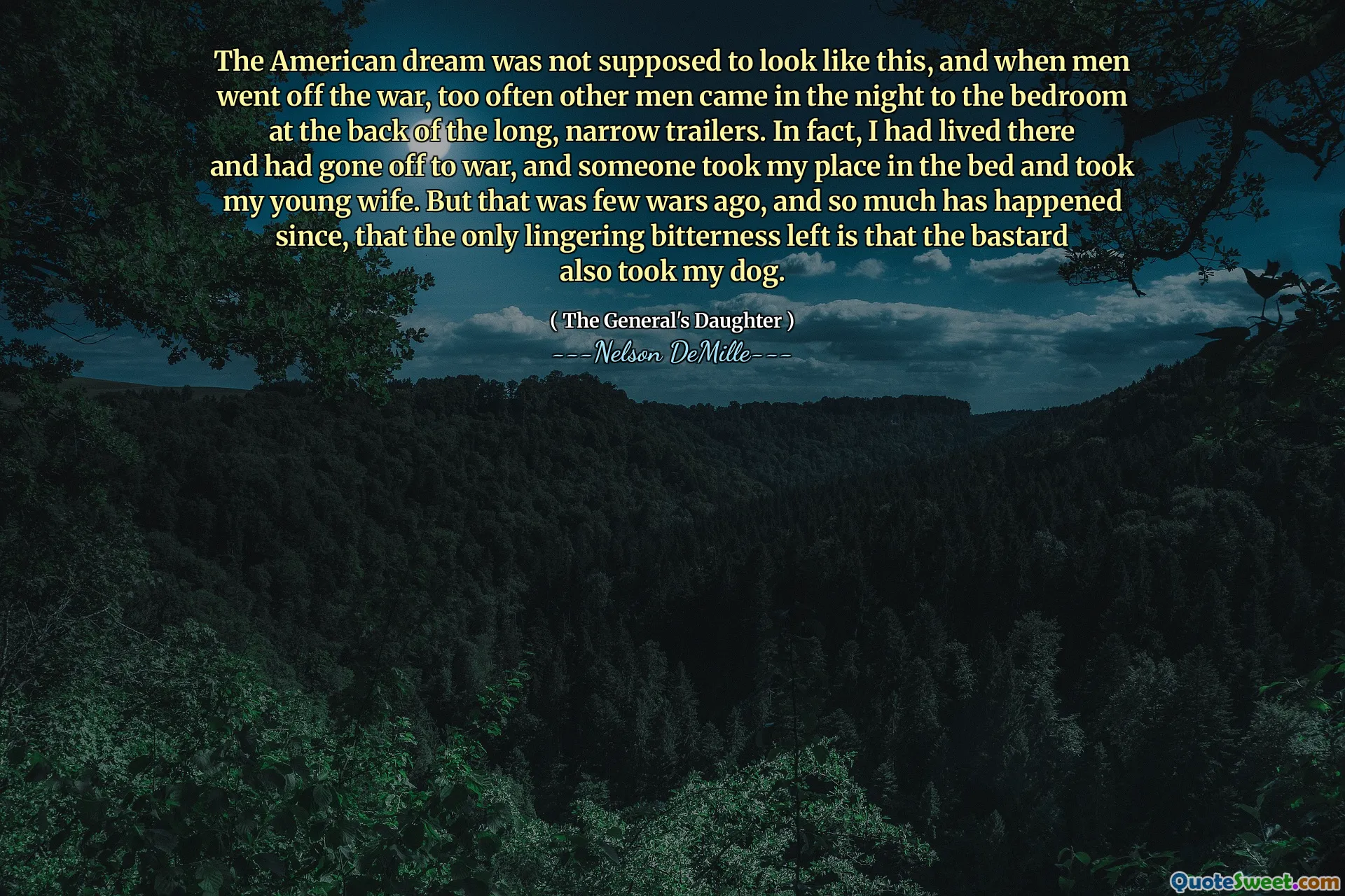 The American dream was not supposed to look like this, and when men went off the war, too often other men came in the night to the bedroom at the back of the long, narrow trailers. In fact, I had lived there and had gone off to war, and someone took my place in the bed and took my young wife. But that was few wars ago, and so much has happened since, that the only lingering bitterness left is that the bastard also took my dog.