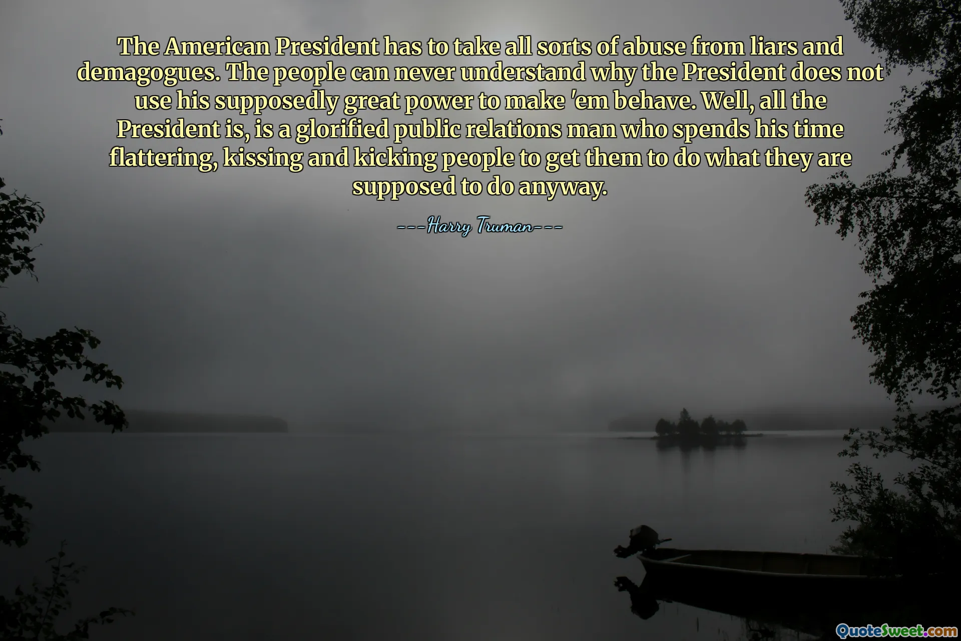 The American President has to take all sorts of abuse from liars and demagogues. The people can never understand why the President does not use his supposedly great power to make 'em behave. Well, all the President is, is a glorified public relations man who spends his time flattering, kissing and kicking people to get them to do what they are supposed to do anyway.
