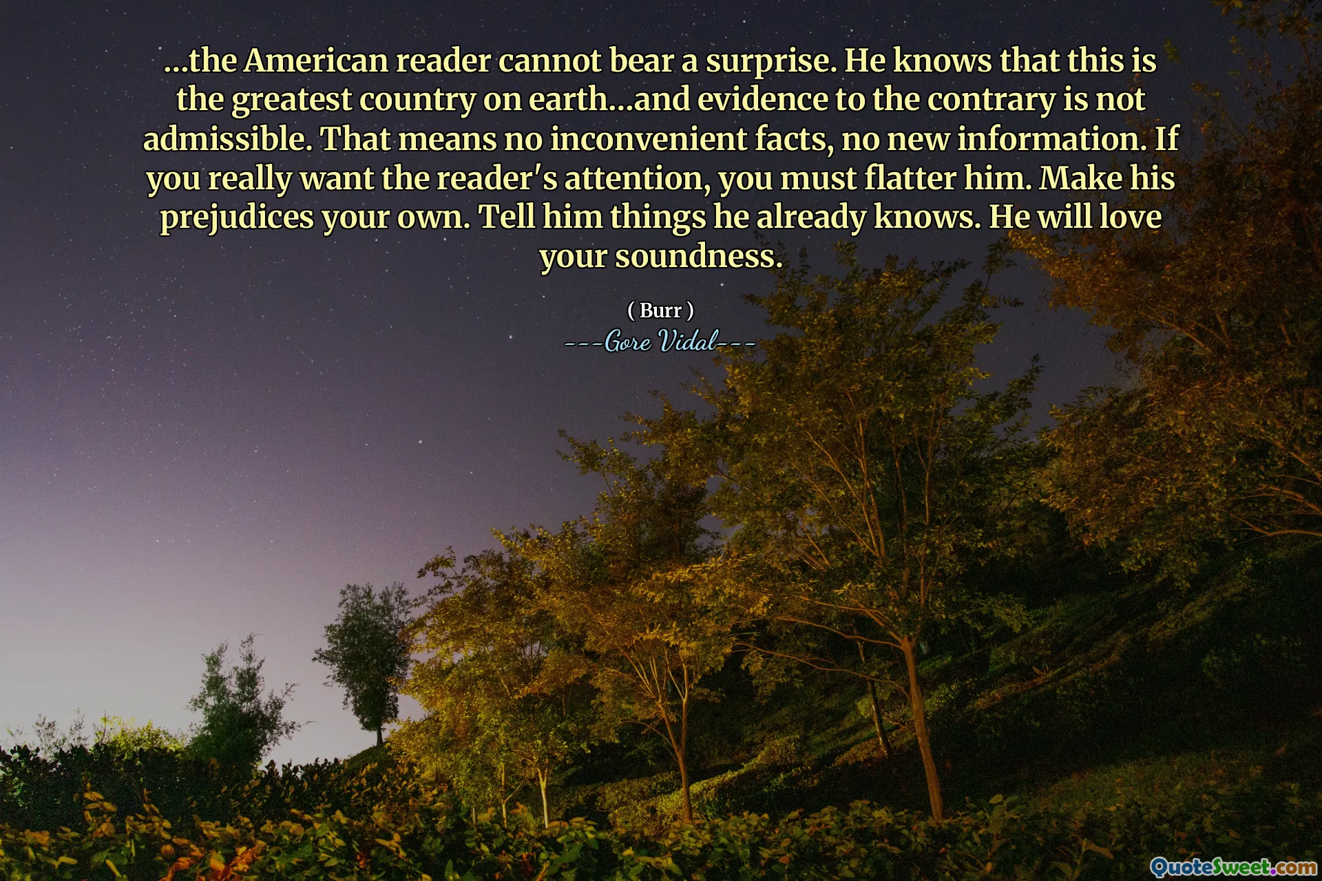 …the American reader cannot bear a surprise. He knows that this is the greatest country on earth…and evidence to the contrary is not admissible. That means no inconvenient facts, no new information. If you really want the reader's attention, you must flatter him. Make his prejudices your own. Tell him things he already knows. He will love your soundness.