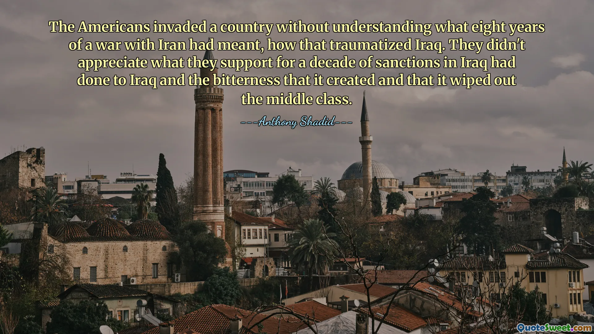 미국인들은 이란과의 8년간의 전쟁이 무엇을 의미하는지, 그것이 이라크에 얼마나 충격을 주었는지 이해하지 못한 채 한 나라를 침공했습니다. 그들은 지난 10년간의 이라크 제재에 대한 지지와 그것이 만들어낸 괴로움과 그것이 중산층을 말살했다는 사실을 인식하지 못했습니다.