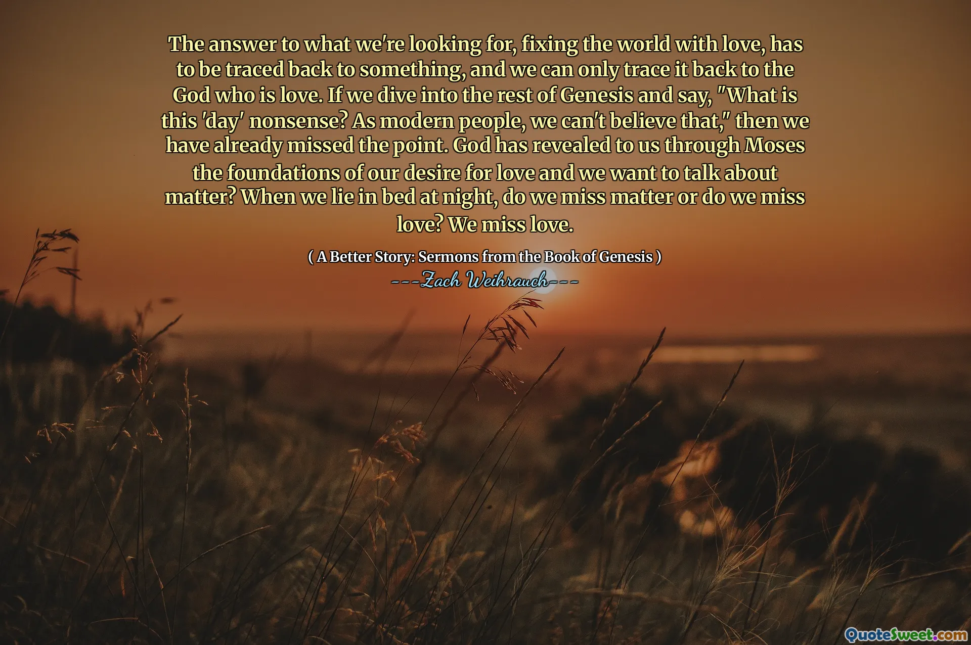 The answer to what we're looking for, fixing the world with love, has to be traced back to something, and we can only trace it back to the God who is love. If we dive into the rest of Genesis and say, "What is this 'day' nonsense? As modern people, we can't believe that," then we have already missed the point. God has revealed to us through Moses the foundations of our desire for love and we want to talk about matter? When we lie in bed at night, do we miss matter or do we miss love? We miss love.