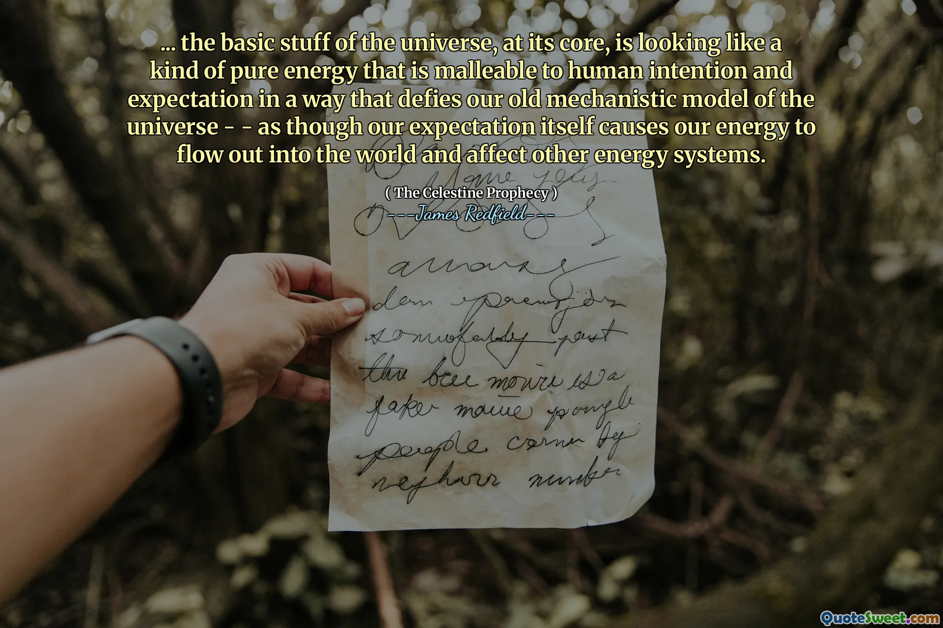 ... the basic stuff of the universe, at its core, is looking like a kind of pure energy that is malleable to human intention and expectation in a way that defies our old mechanistic model of the universe - - as though our expectation itself causes our energy to flow out into the world and affect other energy systems.