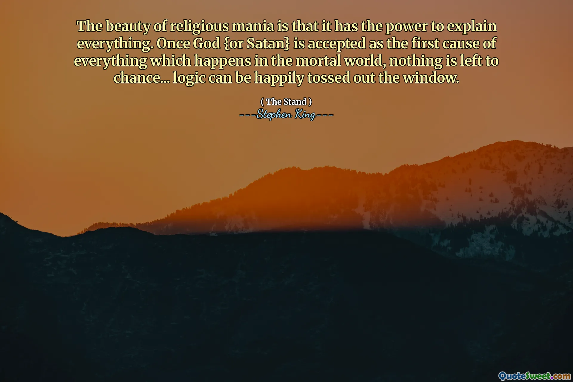 The beauty of religious mania is that it has the power to explain everything. Once God {or Satan} is accepted as the first cause of everything which happens in the mortal world, nothing is left to chance... logic can be happily tossed out the window.