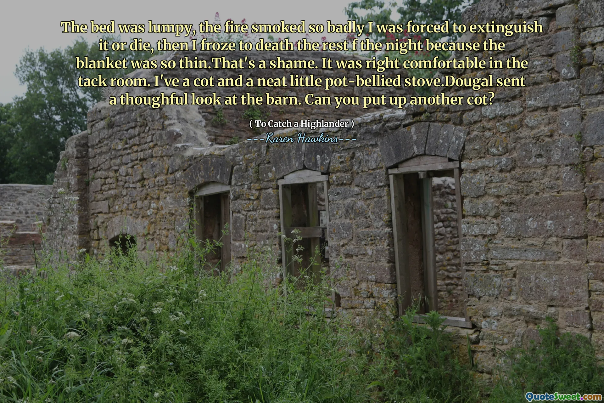 The bed was lumpy, the fire smoked so badly I was forced to extinguish it or die, then I froze to death the rest f the night because the blanket was so thin.That's a shame. It was right comfortable in the tack room. I've a cot and a neat little pot-bellied stove.Dougal sent a thoughful look at the barn. Can you put up another cot?