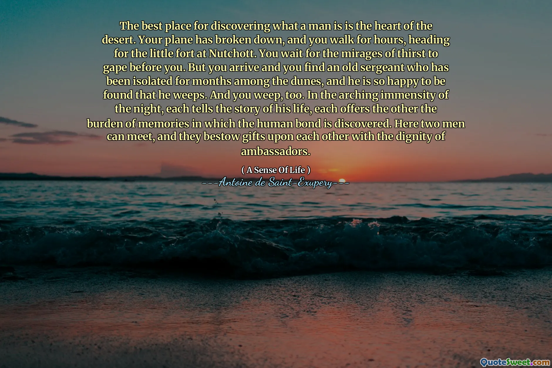 The best place for discovering what a man is is the heart of the desert. Your plane has broken down, and you walk for hours, heading for the little fort at Nutchott. You wait for the mirages of thirst to gape before you. But you arrive and you find an old sergeant who has been isolated for months among the dunes, and he is so happy to be found that he weeps. And you weep, too. In the arching immensity of the night, each tells the story of his life, each offers the other the burden of memories in which the human bond is discovered. Here two men can meet, and they bestow gifts upon each other with the dignity of ambassadors.
