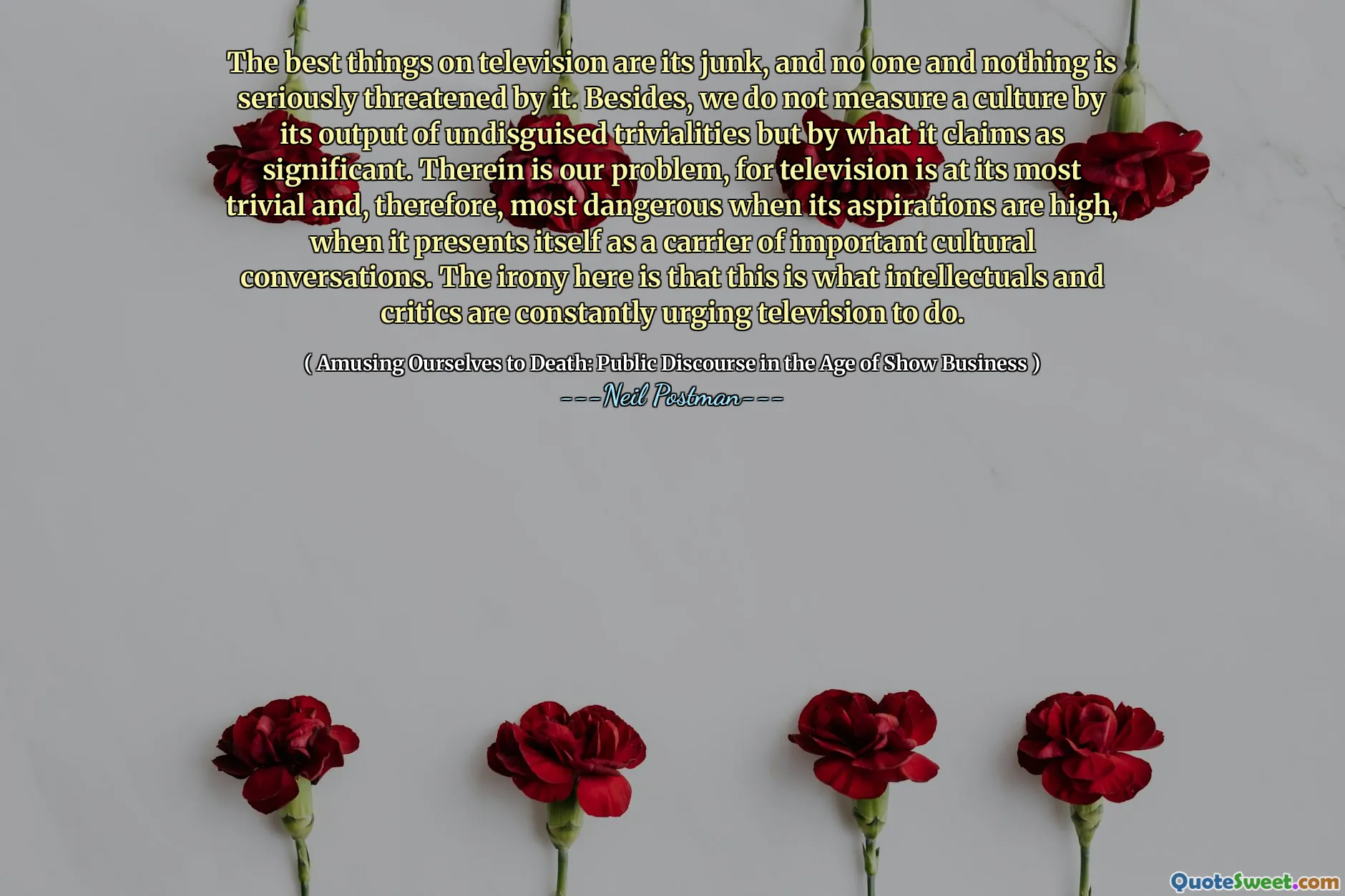 The best things on television are its junk, and no one and nothing is seriously threatened by it. Besides, we do not measure a culture by its output of undisguised trivialities but by what it claims as significant. Therein is our problem, for television is at its most trivial and, therefore, most dangerous when its aspirations are high, when it presents itself as a carrier of important cultural conversations. The irony here is that this is what intellectuals and critics are constantly urging television to do.