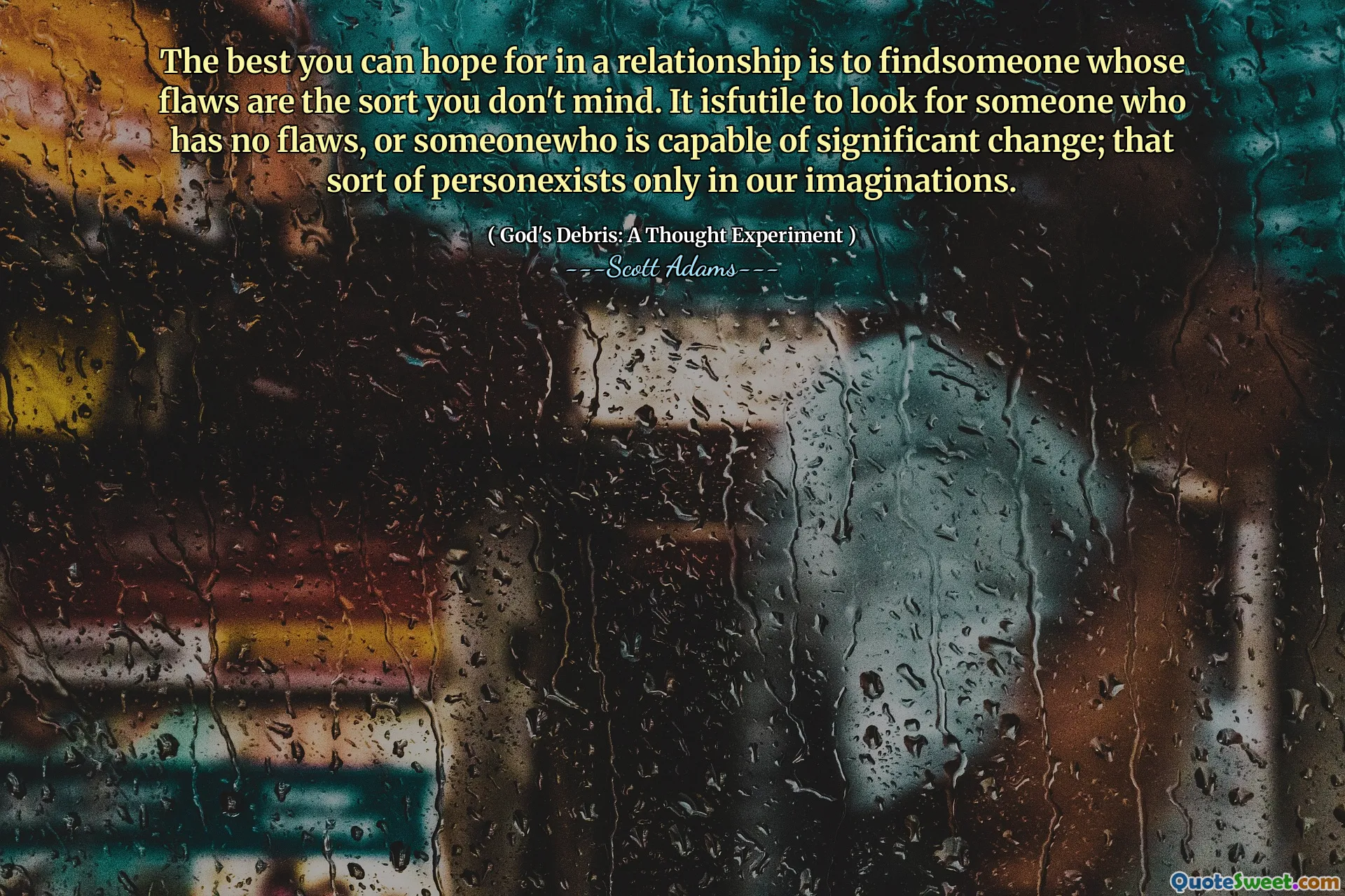 The best you can hope for in a relationship is to findsomeone whose flaws are the sort you don't mind. It isfutile to look for someone who has no flaws, or someonewho is capable of significant change; that sort of personexists only in our imaginations.