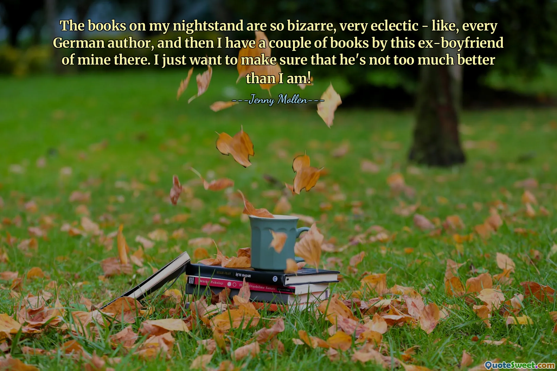 Los libros en mi mesa de noche son muy extraños, muy eclécticos, como todos los autores alemanes, y luego tengo un par de libros de este exnovio mío allí. ¡Solo quiero asegurarme de que él no sea mucho mejor que yo!