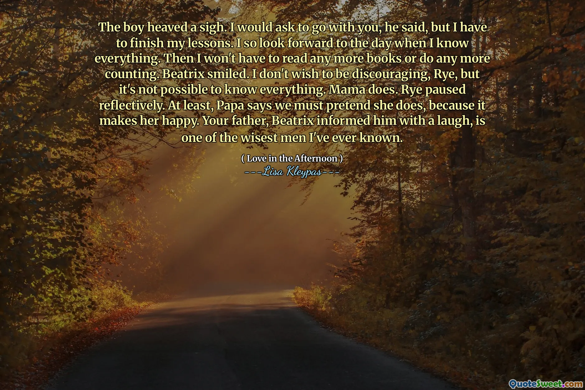 The boy heaved a sigh. I would ask to go with you, he said, but I have to finish my lessons. I so look forward to the day when I know everything. Then I won't have to read any more books or do any more counting. Beatrix smiled. I don't wish to be discouraging, Rye, but it's not possible to know everything. Mama does. Rye paused reflectively. At least, Papa says we must pretend she does, because it makes her happy. Your father, Beatrix informed him with a laugh, is one of the wisest men I've ever known.