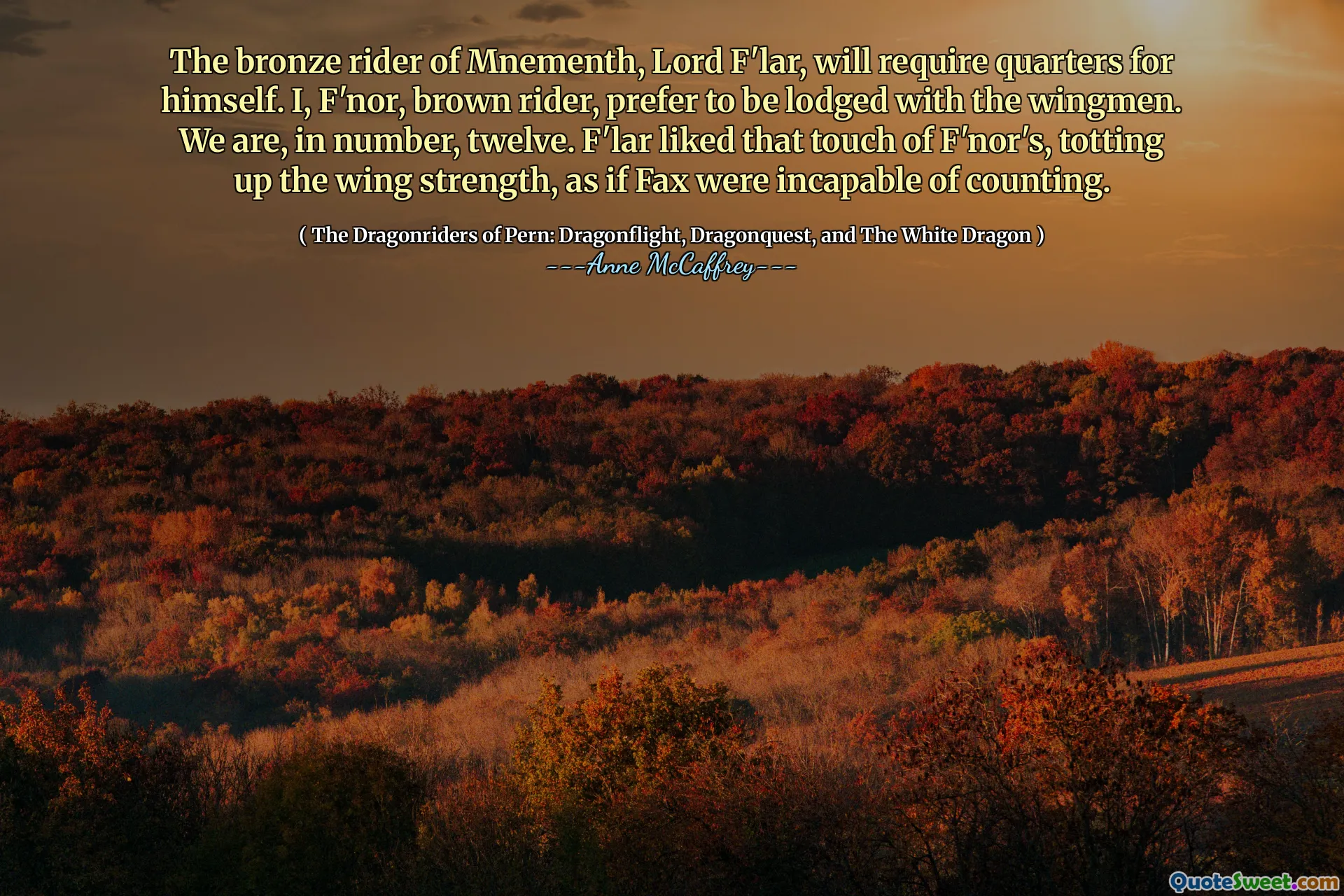 The bronze rider of Mnementh, Lord F'lar, will require quarters for himself. I, F'nor, brown rider, prefer to be lodged with the wingmen. We are, in number, twelve. F'lar liked that touch of F'nor's, totting up the wing strength, as if Fax were incapable of counting.