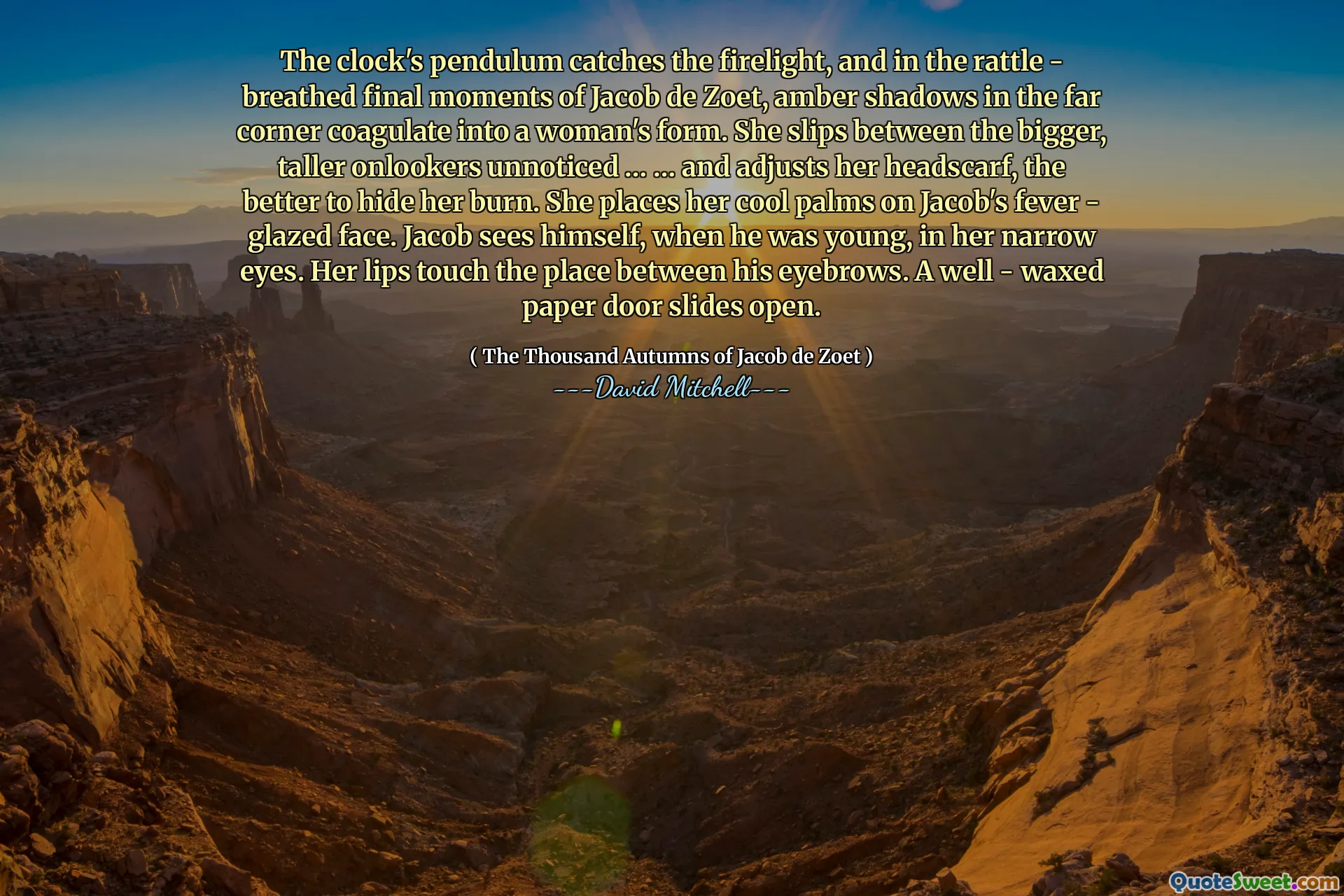 The clock's pendulum catches the firelight, and in the rattle - breathed final moments of Jacob de Zoet, amber shadows in the far corner coagulate into a woman's form. She slips between the bigger, taller onlookers unnoticed … … and adjusts her headscarf, the better to hide her burn. She places her cool palms on Jacob's fever - glazed face. Jacob sees himself, when he was young, in her narrow eyes. Her lips touch the place between his eyebrows. A well - waxed paper door slides open.