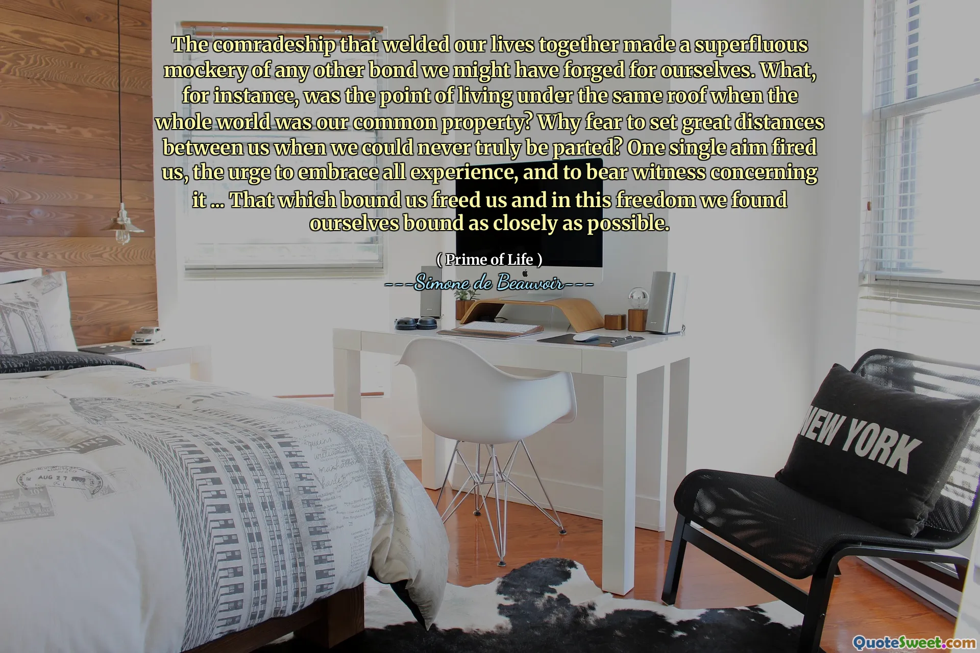 The comradeship that welded our lives together made a superfluous mockery of any other bond we might have forged for ourselves. What, for instance, was the point of living under the same roof when the whole world was our common property? Why fear to set great distances between us when we could never truly be parted? One single aim fired us, the urge to embrace all experience, and to bear witness concerning it ... That which bound us freed us and in this freedom we found ourselves bound as closely as possible.