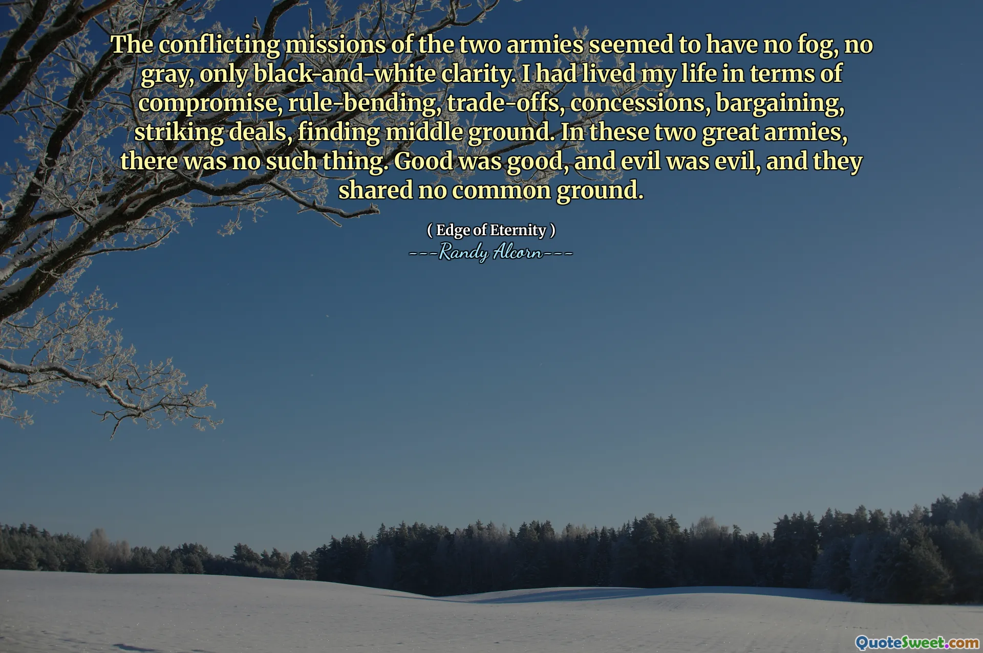 The conflicting missions of the two armies seemed to have no fog, no gray, only black-and-white clarity. I had lived my life in terms of compromise, rule-bending, trade-offs, concessions, bargaining, striking deals, finding middle ground. In these two great armies, there was no such thing. Good was good, and evil was evil, and they shared no common ground.