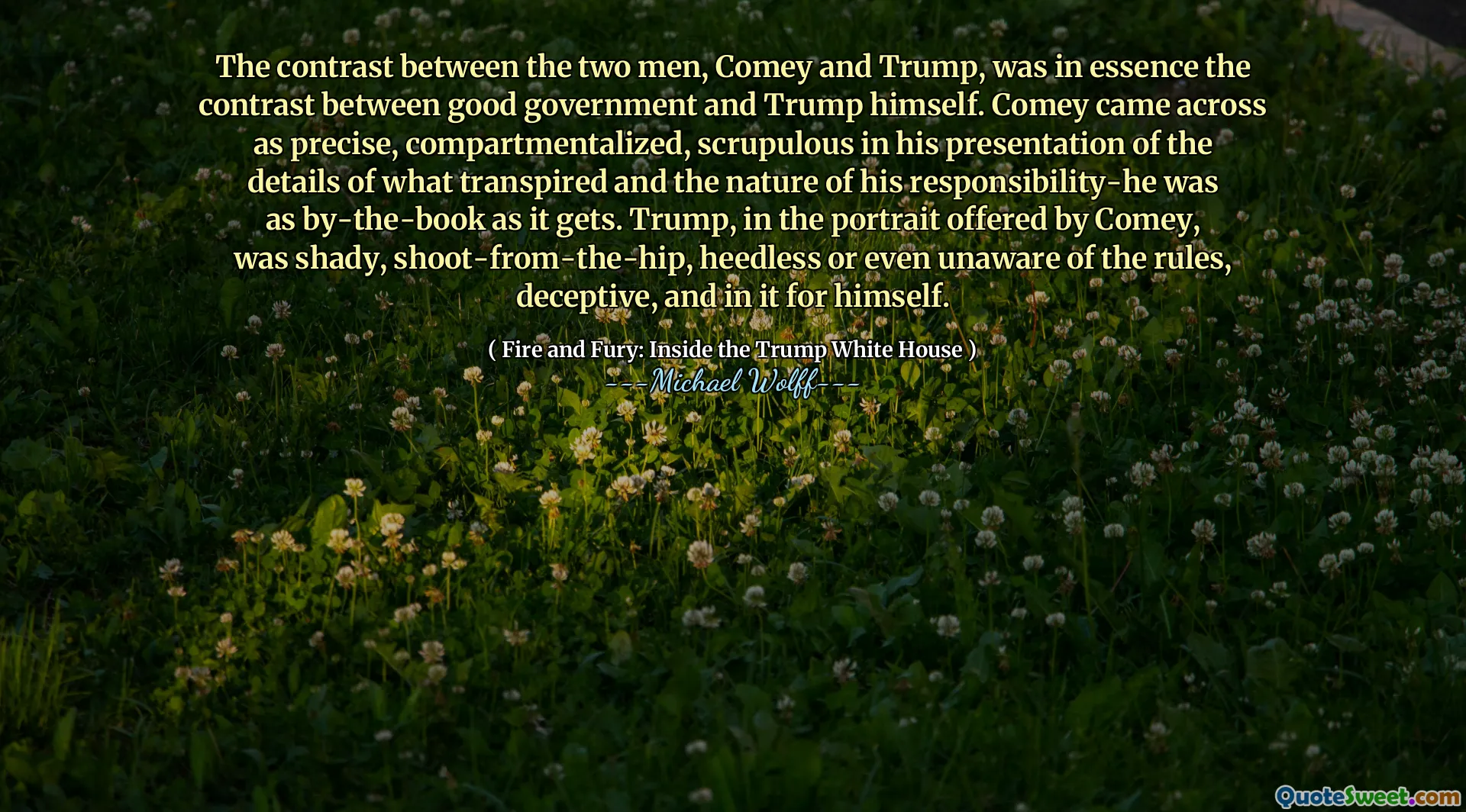 The contrast between the two men, Comey and Trump, was in essence the contrast between good government and Trump himself. Comey came across as precise, compartmentalized, scrupulous in his presentation of the details of what transpired and the nature of his responsibility-he was as by-the-book as it gets. Trump, in the portrait offered by Comey, was shady, shoot-from-the-hip, heedless or even unaware of the rules, deceptive, and in it for himself.