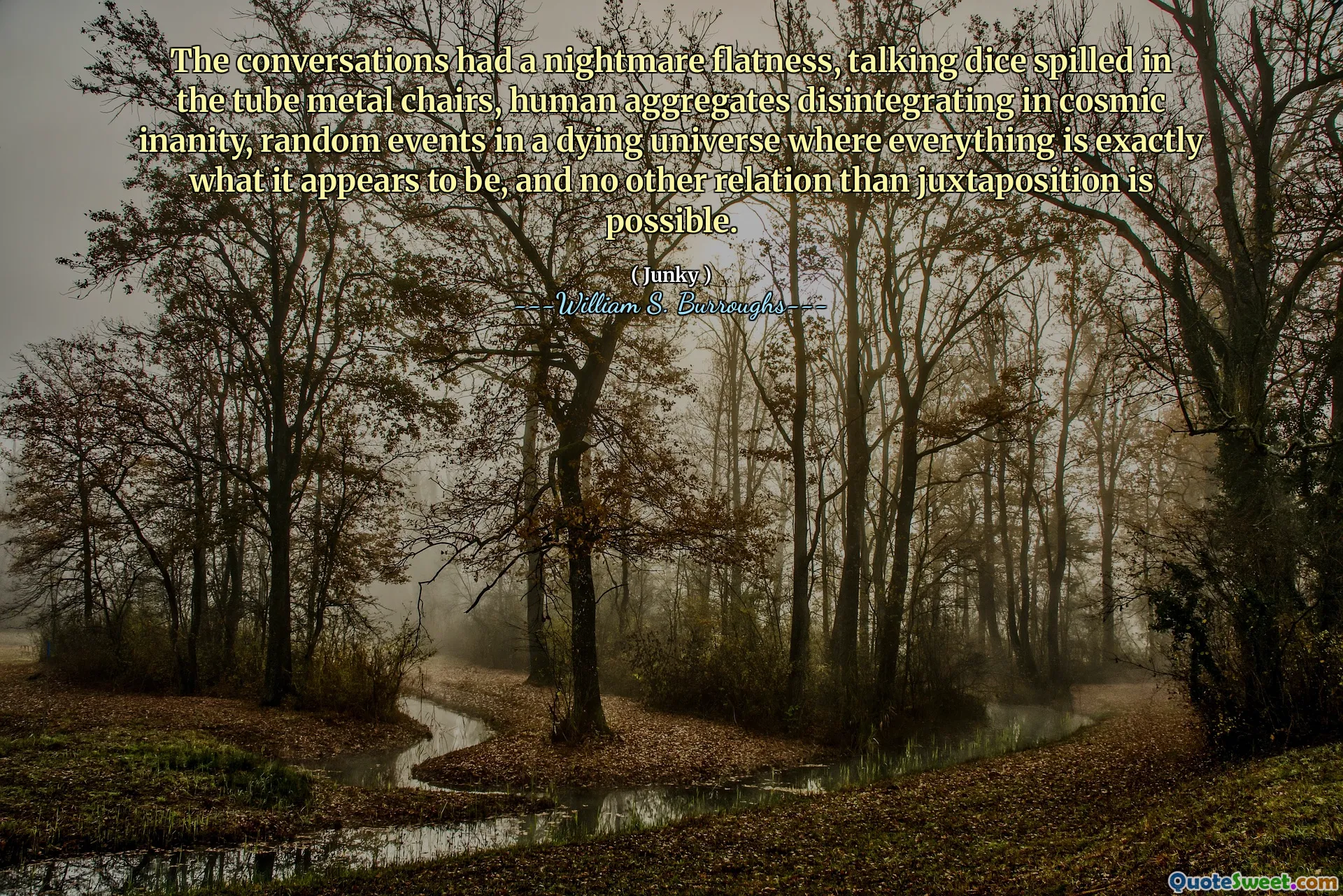 As conversas tinham um nivelamento de pesadelo, falando dados derramados nas cadeiras de metal de tubo, agregados humanos se desintegrando em inanidade cósmica, eventos aleatórios em um universo moribundo, onde tudo é exatamente o que parece ser, e nenhuma outra relação além da justaposição é possível.