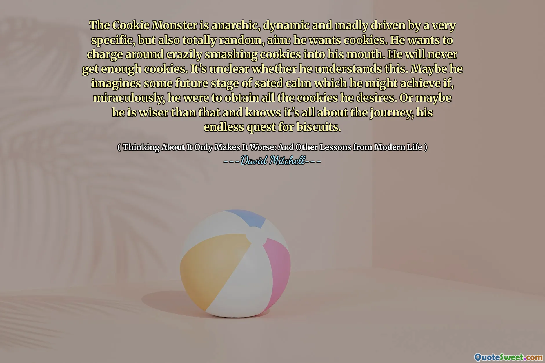 饼干怪物是无政府主义的、动态的，并且被一个非常具体但又完全随机的目标疯狂地驱动：他想要饼干。他想疯狂地冲过去，把饼干砸进嘴里。他永远不会得到足够的饼干。目前还不清楚他是否理解这一点。也许他想象着未来某个阶段的满足平静，如果他奇迹般地获得了他想要的所有饼干，他可能会实现这一点。或者也许他比这更聪明，知道这一切都与旅程有关，与他对饼干的无尽追求有关。