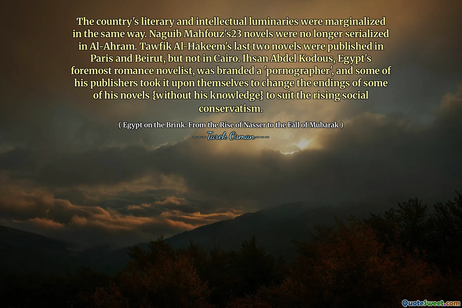 As luminares literárias e intelectuais do país foram marginalizadas da mesma maneira. Os romances de Naguib Mahfouz23 não eram mais serializados em al-Ahram. Os dois últimos dois romances de Tawfik Al-Hakeem foram publicados em Paris e Beirute, mas não no Cairo. Ihsan Abdel Kodous, o principal romancista do Egito, foi marcado como 'pornógrafo', e alguns de seus editores se decidiram para mudar os finais de alguns de seus romances {sem seu conhecimento} para se adequar ao crescente conservatismo social.