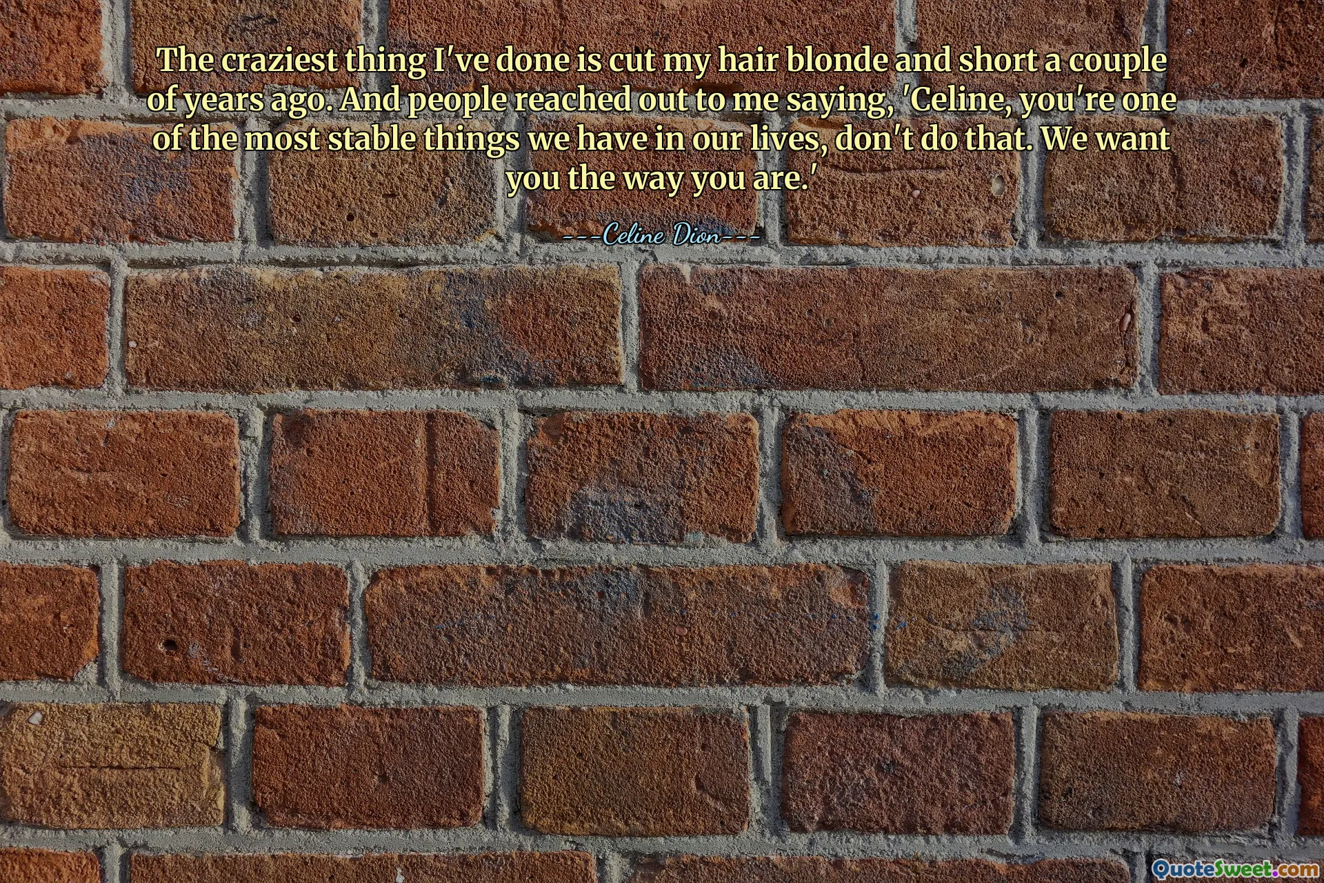 The craziest thing I've done is cut my hair blonde and short a couple of years ago. And people reached out to me saying, 'Celine, you're one of the most stable things we have in our lives, don't do that. We want you the way you are.'