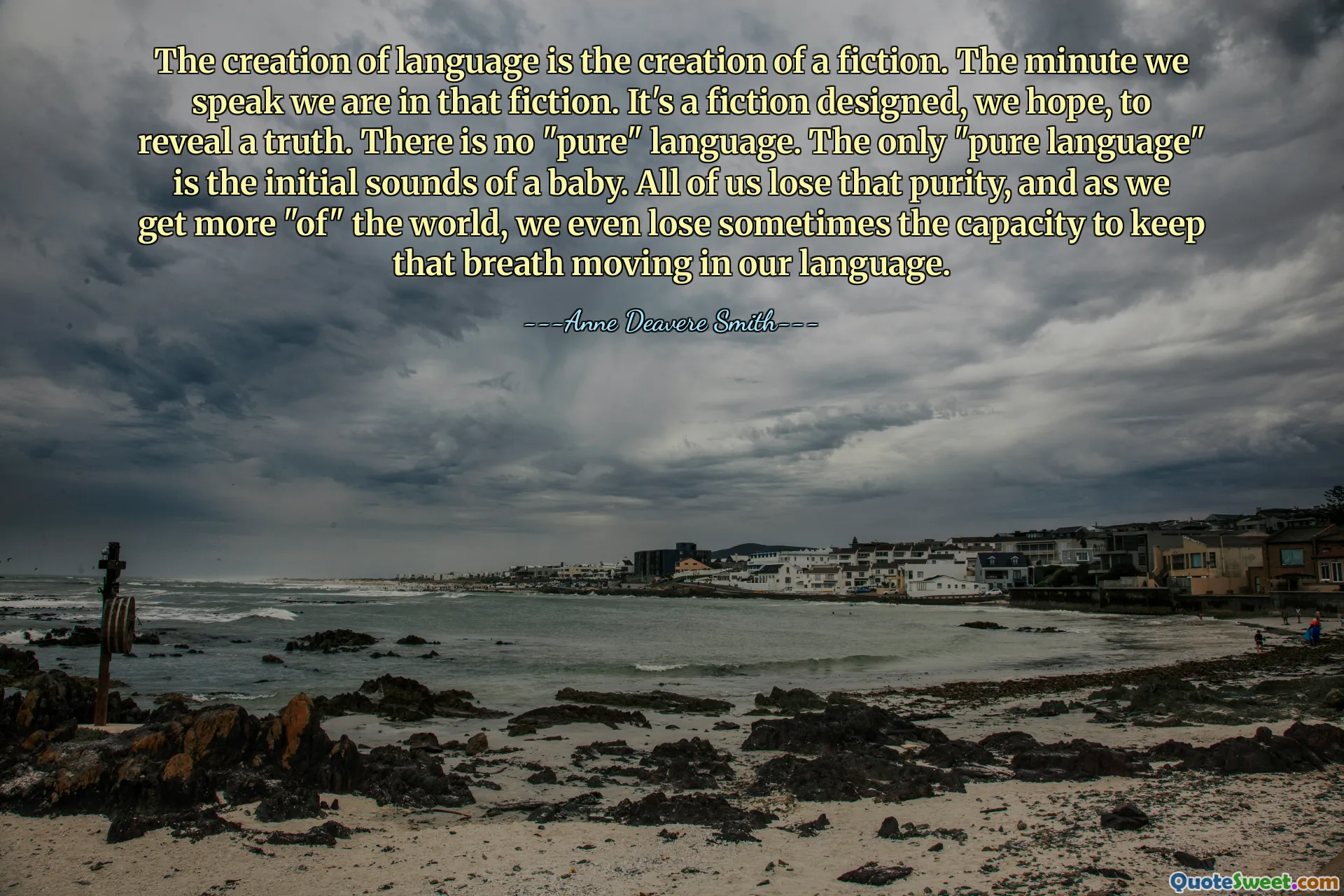 The creation of language is the creation of a fiction. The minute we speak we are in that fiction. It's a fiction designed, we hope, to reveal a truth. There is no "pure" language. The only "pure language" is the initial sounds of a baby. All of us lose that purity, and as we get more "of" the world, we even lose sometimes the capacity to keep that breath moving in our language.