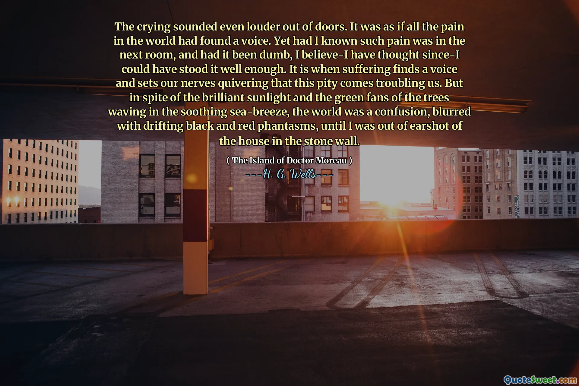 The crying sounded even louder out of doors. It was as if all the pain in the world had found a voice. Yet had I known such pain was in the next room, and had it been dumb, I believe-I have thought since-I could have stood it well enough. It is when suffering finds a voice and sets our nerves quivering that this pity comes troubling us. But in spite of the brilliant sunlight and the green fans of the trees waving in the soothing sea-breeze, the world was a confusion, blurred with drifting black and red phantasms, until I was out of earshot of the house in the stone wall.