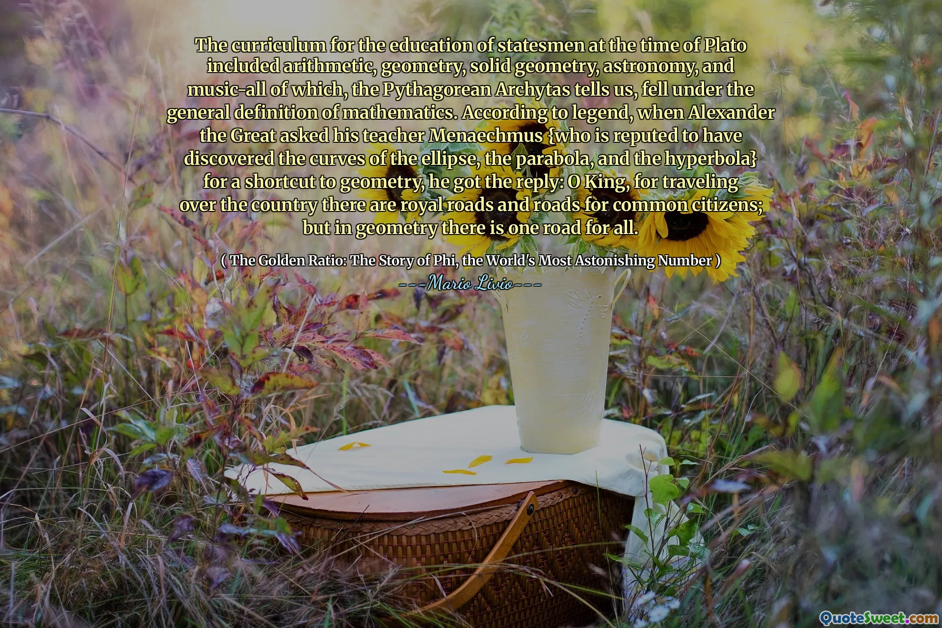 The curriculum for the education of statesmen at the time of Plato included arithmetic, geometry, solid geometry, astronomy, and music-all of which, the Pythagorean Archytas tells us, fell under the general definition of mathematics. According to legend, when Alexander the Great asked his teacher Menaechmus {who is reputed to have discovered the curves of the ellipse, the parabola, and the hyperbola} for a shortcut to geometry, he got the reply: O King, for traveling over the country there are royal roads and roads for common citizens; but in geometry there is one road for all.