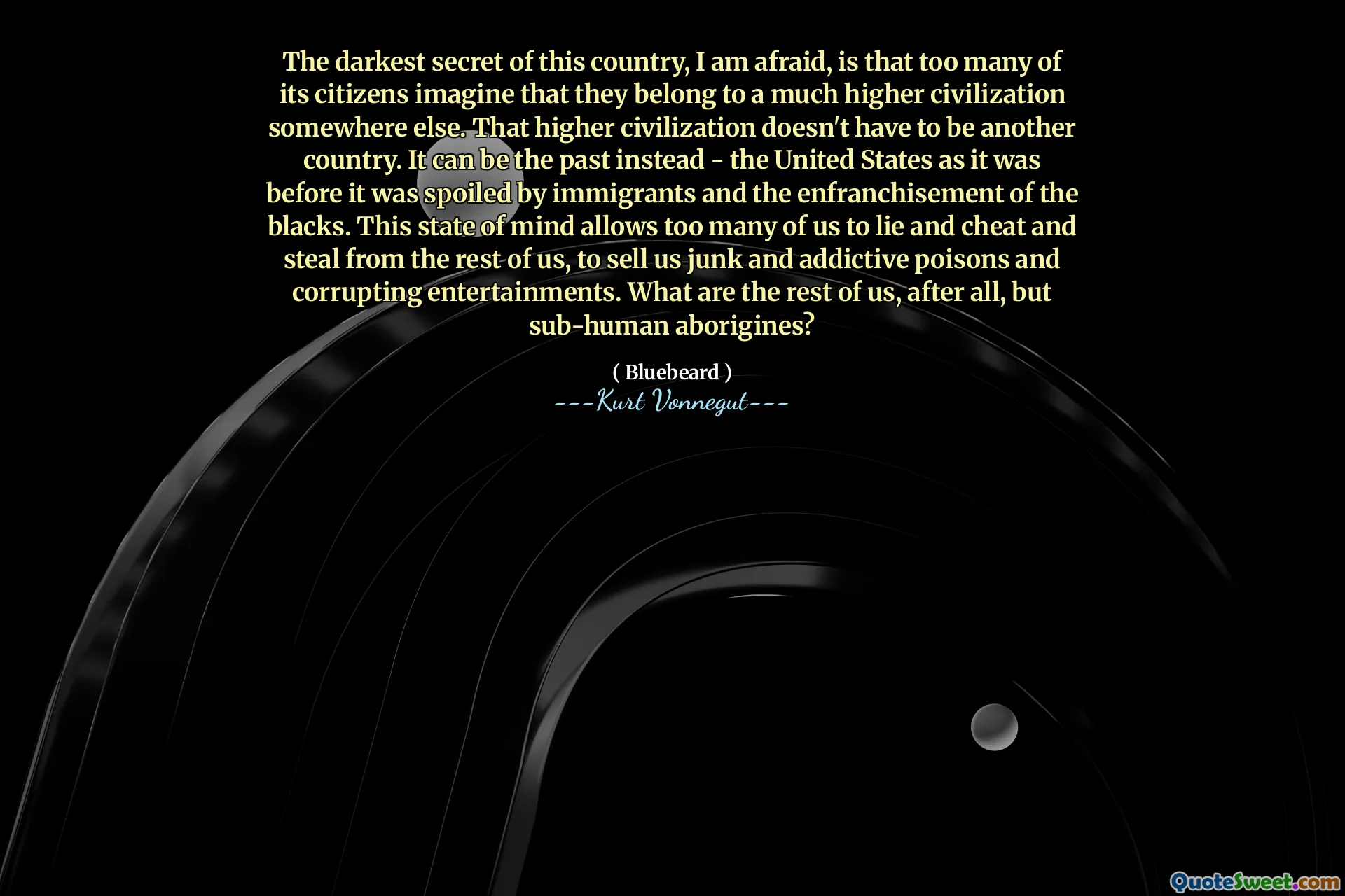The darkest secret of this country, I am afraid, is that too many of its citizens imagine that they belong to a much higher civilization somewhere else. That higher civilization doesn't have to be another country. It can be the past instead - the United States as it was before it was spoiled by immigrants and the enfranchisement of the blacks. This state of mind allows too many of us to lie and cheat and steal from the rest of us, to sell us junk and addictive poisons and corrupting entertainments. What are the rest of us, after all, but sub-human aborigines?