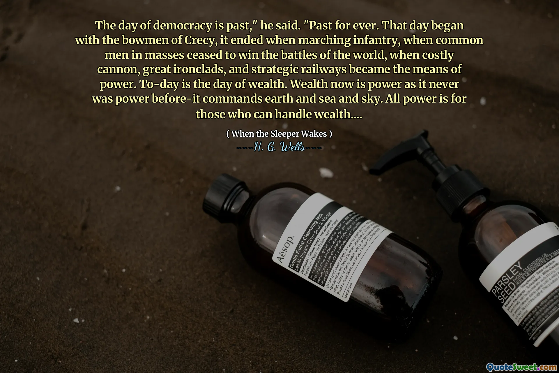 The day of democracy is past," he said. "Past for ever. That day began with the bowmen of Crecy, it ended when marching infantry, when common men in masses ceased to win the battles of the world, when costly cannon, great ironclads, and strategic railways became the means of power. To-day is the day of wealth. Wealth now is power as it never was power before-it commands earth and sea and sky. All power is for those who can handle wealth....