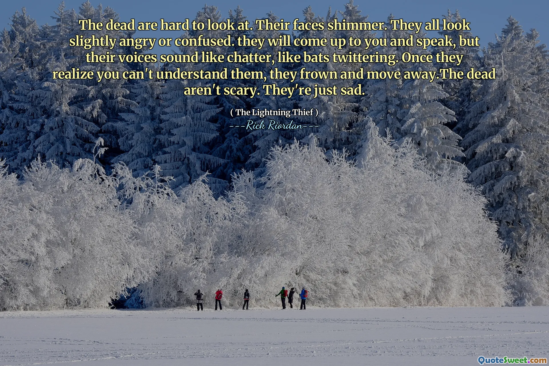 The dead are hard to look at. Their faces shimmer. They all look slightly angry or confused. they will come up to you and speak, but their voices sound like chatter, like bats twittering. Once they realize you can't understand them, they frown and move away.The dead aren't scary. They're just sad.