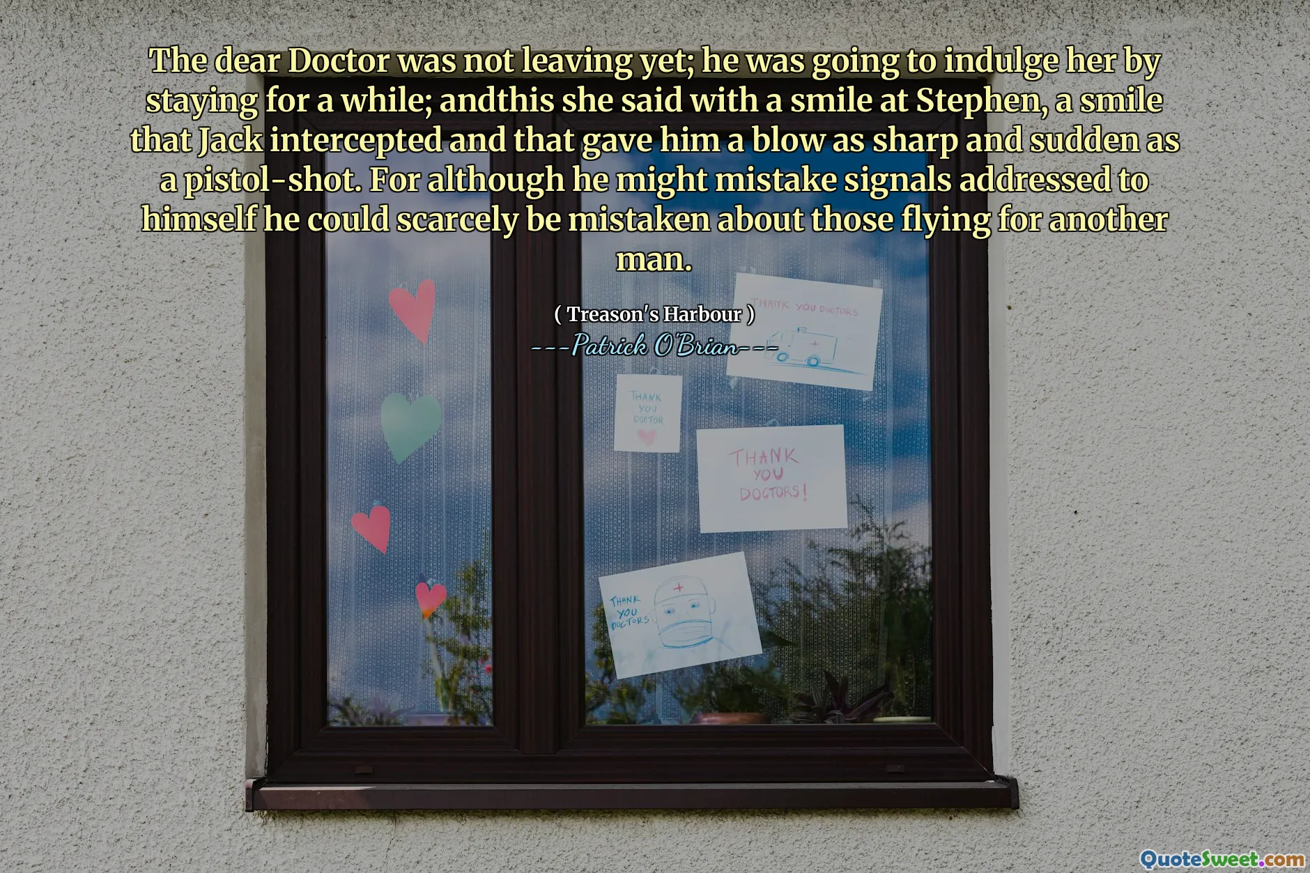 The dear Doctor was not leaving yet; he was going to indulge her by staying for a while; andthis she said with a smile at Stephen, a smile that Jack intercepted and that gave him a blow as sharp and sudden as a pistol-shot. For although he might mistake signals addressed to himself he could scarcely be mistaken about those flying for another man.